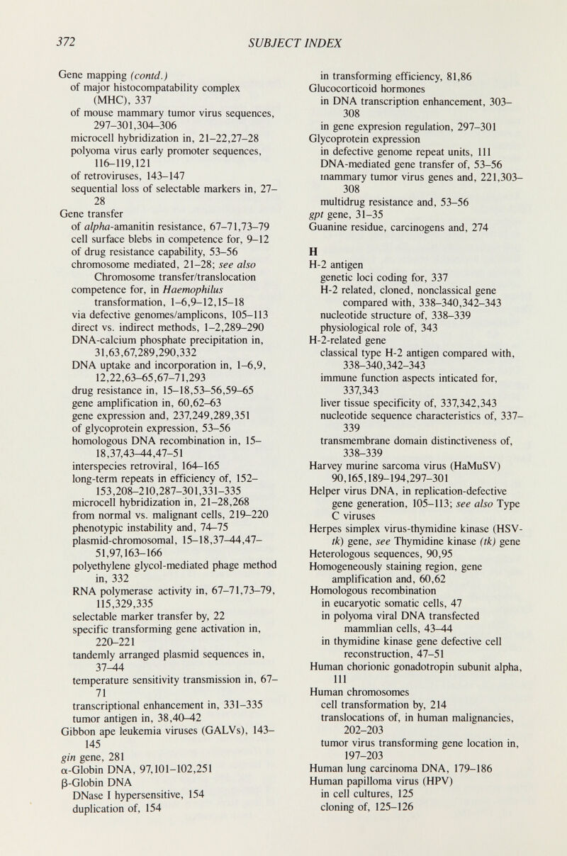 372 SUBJECT INDEX Gene mapping (contd.) of major histocompatability complex (MHC), 337 of mouse mammary tumor virus sequences, 297-301,304-306 microcell hybridization in, 21-22,27-28 polyoma virus early promoter sequences, 116-119,121 of retroviruses, 143-147 sequential loss of selectable markers in, 27- 28 Gene transfer of alpha-amanitin resistance, 67-71,73-79 cell surface blebs in competence for, 9-12 of drug resistance capability, 53-56 chromosome mediated, 21-28; see also Chromosome transfer/translocation competence for, in Haemophilus transformation, 1-6,9-12,15-18 via defective genomes/amplicons, 105-113 direct vs. indirect methods, 1-2,289-290 DNA-calcium phosphate precipitation in, 31,63,67,289,290,332 DNA uptake and incorporation in, 1-6,9, 12,22,63-65,67-71,293 drug resistance in, 15-18,53-56,59-65 gene amplification in, 60,62-63 gene expression and, 237,249,289,351 of glycoprotein expression, 53-56 homologous DNA recombination in, 15- 18,37,43-44,47-51 interspecies retroviral, 164-165 long-term repeats in efficiency of, 152- 153,208-210,287-301,331-335 microcell hybridization in, 21-28,268 from normal vs. malignant cells, 219-220 phenotypic instability and, 74—75 plasmid-chromosomal, 15-18,37-44,47- 51,97,163-166 polyethylene glycol-mediated phage method in, 332 RNA polymerase activity in, 67-71,73-79, 115,329,335 selectable marker transfer by, 22 specific transforming gene activation in, 220-221 tandemly arranged plasmid sequences in, 37^4 temperature sensitivity transmission in, 67- 71 transcriptional enhancement in, 331-335 tumor antigen in, 38,40-42 Gibbon ape leukemia viruses (GALVs), 143- 145 gin gene, 281 a-Globin DNA, 97,101-102,251 ß-Globin DNA DNase I hypersensitive, 154 duplication of, 154 in transforming efficiency, 81,86 Glucocorticoid hormones in DNA transcription enhancement, 303- 308 in gene expresión regulation, 297-301 Glycoprotein expression in defective genome repeat units. 111 DNA-mediated gene transfer of, 53-56 mammary tumor virus genes and, 221,303- 308 multidrug resistance and, 53-56 gpt gene, 31-35 Guanine residue, carcinogens and, 274 H H-2 antigen genetic loci coding for, 337 H-2 related, cloned, nonclassical gene compared with, 338-340,342-343 nucleotide structure of, 338-339 physiological role of, 343 Н-2-related gene classical type H-2 antigen compared with, 338-340,342-343 immune function aspects inticated for, 337,343 liver tissue specificity of, 337,342,343 nucleotide sequence characteristics of, 337- 339 transmembrane domain distinctiveness of, 338-339 Harvey murine sarcoma virus (HaMuSV) 90,165,189-194,297-301 Helper virus DNA, in replication-defective gene generation, 105-113; see also Type С viruses Herpes simplex virus-thymidine kinase (HSV- tk) gene, see Thymidine kinase (tk) gene Heterologous sequences, 90,95 Homogeneously staining region, gene amplification and, 60,62 Homologous recombination in eucaryotic somatic cells, 47 in polyoma viral DNA transfected mammlian cells, 43—44 in thymidine kinase gene defective cell reconstruction, 47-51 Human chorionic gonadotropin subunit alpha, 111 Human chromosomes cell transformation by, 214 translocations of, in human malignancies, 202-203 tumor virus transforming gene location in, 197-203 Human lung carcinoma DNA, 179-186 Human papilloma virus (HPV) in cell cultures, 125 cloning of, 125-126