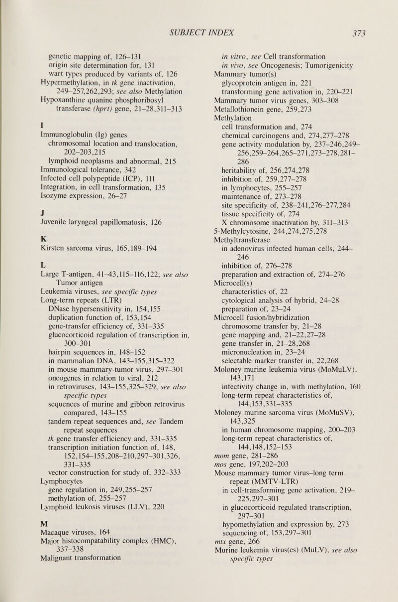 SUBJECT INDEX 373 genetic mapping of, 126-131 origin site determination for, 131 wart types produced by variants of, 126 Hypermethylation, in tk gene inactivation, 249-257,262,293; see also Methylation Hypoxanthine quanine phosphoribosyl transferase (hprt) gene, 21-28,311-313 I Immunoglobulin (Ig) genes chromosomal location and translocation, 202-203,215 lymphoid neoplasms and abnormal, 215 Immunological tolerance, 342 Infected cell polypeptide (ICP), 111 Integration, in cell transformation, 135 Isozyme expression, 26-27 J Juvenile laryngeal papillomatosis, 126 К Kirsten sarcoma virus, 165,189-194 L Large T-antigen, 41^3,115-116,122; see also Tumor antigen Leukemia viruses, see specific types Long-term repeats (LTR) DNase hypersensitivity in, 154,155 duplication function of, 153,154 gene-transfer efficiency of, 331-335 glucocorticoid regulation of transcription in, 300-301 hairpin sequences in, 148-152 in mammalian DNA, 143-155,315-322 in mouse mammary-tumor virus, 297-301 oncogenes in relation to viral, 212 in retroviruses, 143-155,325-329; see also specific types sequences of murine and gibbon retrovirus compared, 143-155 tandem repeat sequences and, see Tandem repeat sequences tk gene transfer efficiency and, 331-335 transcription initiation function of, 148, 152,154-155,208-210,297-301,326, 331-335 vector construction for study of, 332-333 Lymphocytes gene regulation in, 249,255-257 methylation of, 255-257 Lymphoid leukosis viruses (LLV), 220 M Macaque viruses, 164 Major histocompatability complex (HMC), 337-338 Malignant transformation in vitro, see Cell transformation in vivo, see Oncogenesis; Tumorigenicity Mammary tumor(s) glycoprotein antigen in, 221 transforming gene activation in, 220-221 Mammary tumor virus genes, 303-308 Metallothionein gene, 259,273 Methylation cell transformation and, 274 chemical carcinogens and, 274,277-278 gene activity modulation by, 237-246,249- 256,259-264,265-271,273-278,281- 286 heritability of, 256,274,278 inhibition of, 259,277-278 in lymphocytes, 255-257 maintenance of, 273-278 site specificity of, 238-241,276-277,284 tissue specificity of, 274 X chromosome inactivation by, 311-313 5-Methylcytosine, 244,274,275,278 Methyltransferase in adenovirus infected human cells, 244— 246 inhibition of, 276-278 preparation and extraction of, 274-276 Microcell(s) characteristics of, 22 cytological analysis of hybrid, 24—28 preparation of, 23-24 Microcell fusion/hybridization chromosome transfer by, 21-28 gene mapping and, 21-22,27-28 gene transfer in, 21-28,268 micronucleation in, 23-24 selectable marker transfer in, 22,268 Moloney murine leukemia virus (MoMuLV), 143,171 infectivity change in, with methylation, 160 long-term repeat characteristics of, 144,153,331-335 Moloney murine sarcoma virus (MoMuSV), 143,325 in human chromosome mapping, 200-203 long-term repeat characteristics of, 144,148,152-153 mom gene, 281-286 mos gene, 197,202-203 Mouse mammary tumor virus-long term repeat (MMTV-LTR) in cell-transforming gene activation, 219- 225,297-301 in glucocorticoid regulated transcription, 297-301 hypomethylation and expression by, 273 sequencing of, 153,297-301 mtx gene, 266 Murine leukemia virus(es) (MuLV); see also specific types