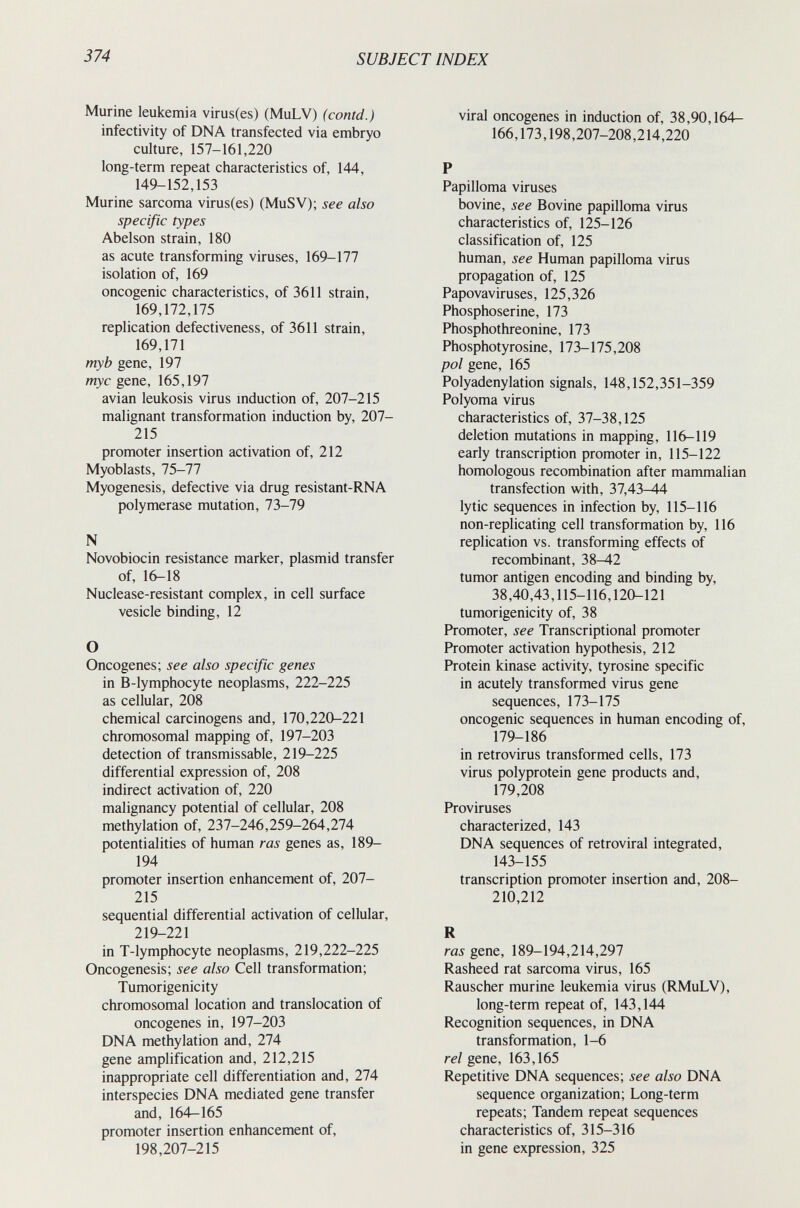 374 SUBJECT INDEX Murine leukemia virus(es) (MuLV) (contd.) infectivity of DNA transfected via embryo culture, 157-161,220 long-term repeat characteristics of, 144, 149-152,153 Murine sarcoma virus(es) (MuSV); see also specific types Abelson strain, 180 as acute transforming viruses, 169-177 isolation of, 169 oncogenic characteristics, of 3611 strain, 169,172,175 replication defectiveness, of 3611 strain, 169,171 myb gene, 197 my с gene, 165,197 avian leukosis virus mduction of, 207-215 malignant transformation induction by, 207- 215 promoter insertion activation of, 212 Myoblasts, 75-77 Myogenesis, defective via drug resistant-RNA polymerase mutation, 73-79 N Novobiocin resistance marker, plasmid transfer of, 16-18 Nuclease-resistant complex, in cell surface vesicle binding, 12 О Oncogenes; see also specific genes in B-lymphocyte neoplasms, 222-225 as cellular, 208 chemical carcinogens and, 170,220-221 chromosomal mapping of, 197-203 detection of transmis sable, 219-225 differential expression of, 208 indirect activation of, 220 malignancy potential of cellular, 208 methylation of, 237-246,259-264,274 potentialities of human ras genes as, 189- 194 promoter insertion enhancement of, 207- 215 sequential differential activation of cellular, 219-221 in T-lymphocyte neoplasms, 219,222-225 Oncogenesis; see also Cell transformation; Tumorigenicity chromosomal location and translocation of oncogenes in, 197-203 DNA methylation and, 274 gene amplification and, 212,215 inappropriate cell differentiation and, 274 interspecies DNA mediated gene transfer and, 164—165 promoter insertion enhancement of, 198,207-215 viral oncogenes in induction of, 38,90,164- 166,173,198,207-208,214,220 P Papilloma viruses bovine, see Bovine papilloma virus characteristics of, 125-126 classification of, 125 human, see Human papilloma virus propagation of, 125 Papovaviruses, 125,326 Phosphoserine, 173 Phosphothreonine, 173 Phosphotyrosine, 173-175,208 pol gene, 165 Polyadenylation signals, 148,152,351-359 Polyoma virus characteristics of, 37-38,125 deletion mutations in mapping, 116-119 early transcription promoter in, 115-122 homologous recombination after mammalian transfection with, 37,43-44 lytic sequences in infection by, 115-116 non-replicating cell transformation by, 116 replication vs. transforming effects of recombinant, 38^2 tumor antigen encoding and binding by, 38,40,43,115-116,120-121 tumorigenicity of, 38 Promoter, see Transcriptional promoter Promoter activation hypothesis, 212 Protein kinase activity, tyrosine specific in acutely transformed virus gene sequences, 173-175 oncogenic sequences in human encoding of, 179-186 in retrovirus transformed cells, 173 virus polyprotein gene products and, 179,208 Proviruses characterized, 143 DNA sequences of retroviral integrated, 143-155 transcription promoter insertion and, 208- 210,212 R ras gene, 189-194,214,297 Rasheed rat sarcoma virus, 165 Rauscher murine leukemia virus (RMuLV), long-term repeat of, 143,144 Recognition sequences, in DNA transformation, 1-6 rei gene, 163,165 Repetitive DNA sequences; see also DNA sequence organization; Long-term repeats; Tandem repeat sequences characteristics of, 315-316 in gene expression, 325