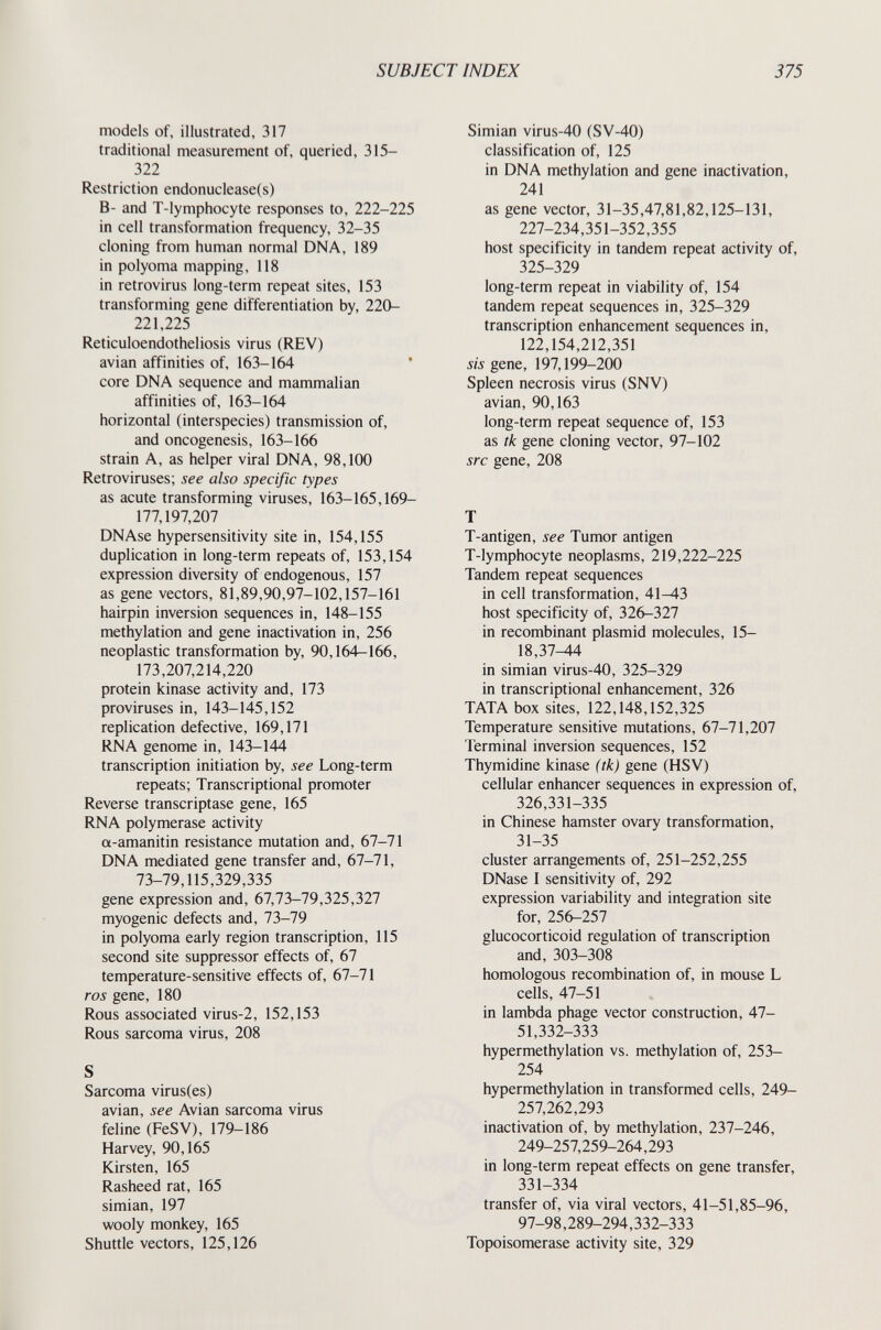 SUBJECT INDEX 375 models of, illustrated, 317 traditional measurement of, queried, 315- 322 Restriction endonuclease(s) B- and T-lymphocyte responses to, 222-225 in cell transformation frequency, 32-35 cloning from human normal DNA, 189 in polyoma mapping, 118 in retrovirus long-term repeat sites, 153 transforming gene differentiation by, 220- 221,225 Reticuloendotheliosis virus (REV) avian affinities of, 163-164 ' core DNA sequence and mammalian affinities of, 163-164 horizontal (interspecies) transmission of, and oncogenesis, 163-166 strain A, as helper viral DNA, 98,100 Retroviruses; see also specific types as acute transforming viruses, 163-165,169- 177,197,207 DNAse hypersensitivity site in, 154,155 duplication in long-term repeats of, 153,154 expression diversity of endogenous, 157 as gene vectors, 81,89,90,97-102,157-161 hairpin inversion sequences in, 148-155 methylation and gene inactivation in, 256 neoplastic transformation by, 90,164-166, 173,207,214,220 protein kinase activity and, 173 proviruses in, 143-145,152 replication defective, 169,171 RNA genome in, 143-144 transcription initiation by, see Long-term repeats; Transcriptional promoter Reverse transcriptase gene, 165 RNA polymerase activity a-amanitin resistance mutation and, 67-71 DNA mediated gene transfer and, 67-71, 73-79,115,329,335 gene expression and, 67,73-79,325,327 myogenic defects and, 73-79 in polyoma early region transcription, 115 second site suppressor effects of, 67 temperature-sensitive effects of, 67-71 ros gene, 180 Rous associated virus-2, 152,153 Rous sarcoma virus, 208 Sarcoma virus(es) avian, see Avian sarcoma virus feline (FeSV), 179-186 Harvey, 90,165 Kirsten, 165 Rasheed rat, 165 simian, 197 wooly monkey, 165 Shuttle vectors, 125,126 Simian virus-40 (SV-40) classification of, 125 in DNA methylation and gene inactivation, 241 as gene vector, 31-35,47,81,82,125-131, 227-234,351-352,355 host specificity in tandem repeat activity of, 325-329 long-term repeat in viability of, 154 tandem repeat sequences in, 325-329 transcription enhancement sequences in, 122,154,212,351 sis gene, 197,199-200 Spleen necrosis virus (SNV) avian, 90,163 long-term repeat sequence of, 153 as tk gene cloning vector, 97-102 src gene, 208 T T-antigen, see Tumor antigen T-lymphocyte neoplasms, 219,222-225 Tandem repeat sequences in cell transformation, 41-43 host specificity of, 326-327 in recombinant plasmid molecules, 15- 18,37^4 in simian virus-40, 325-329 in transcriptional enhancement, 326 TATA box sites, 122,148,152,325 Temperature sensitive mutations, 67-71,207 Terminal inversion sequences, 152 Thymidine kinase (tk) gene (HSV) cellular enhancer sequences in expression of, 326,331-335 in Chinese hamster ovary transformation, 31-35 cluster arrangements of, 251-252,255 DNase I sensitivity of, 292 expression variability and integration site for, 256-257 glucocorticoid regulation of transcription and, 303-308 homologous recombination of, in mouse L cells, 47-51 in lambda phage vector construction, 47- 51,332-333 hypermethylation vs. methylation of, 253- 254 hypermethylation in transformed cells, 249- 257,262,293 inactivation of, by methylation, 237-246, 249-257,259-264,293 in long-term repeat effects on gene transfer, 331-334 transfer of, via viral vectors, 41-51,85-96, 97-98,289-294,332-333 Topoisomerase activity site, 329