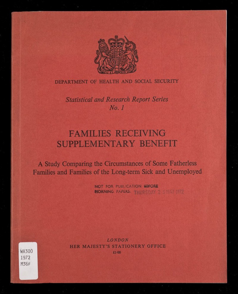 DEPARTMENT OF HEALTH AND SOCIAL SECURITY Statistical and Research Report Series No.l FAMILIES RECEIVING SUPPLEMENTARY BENEFIT A Study Comparing the Circumstances of Some Fatherless Families and Families of the Long-term Sick and Unemployed NOT FOR PUBLICATION iifORi MORNING PAPERS. % llìkf Ж LONDON HER MAJESTY'S STATIONERY OFFICE £1-00