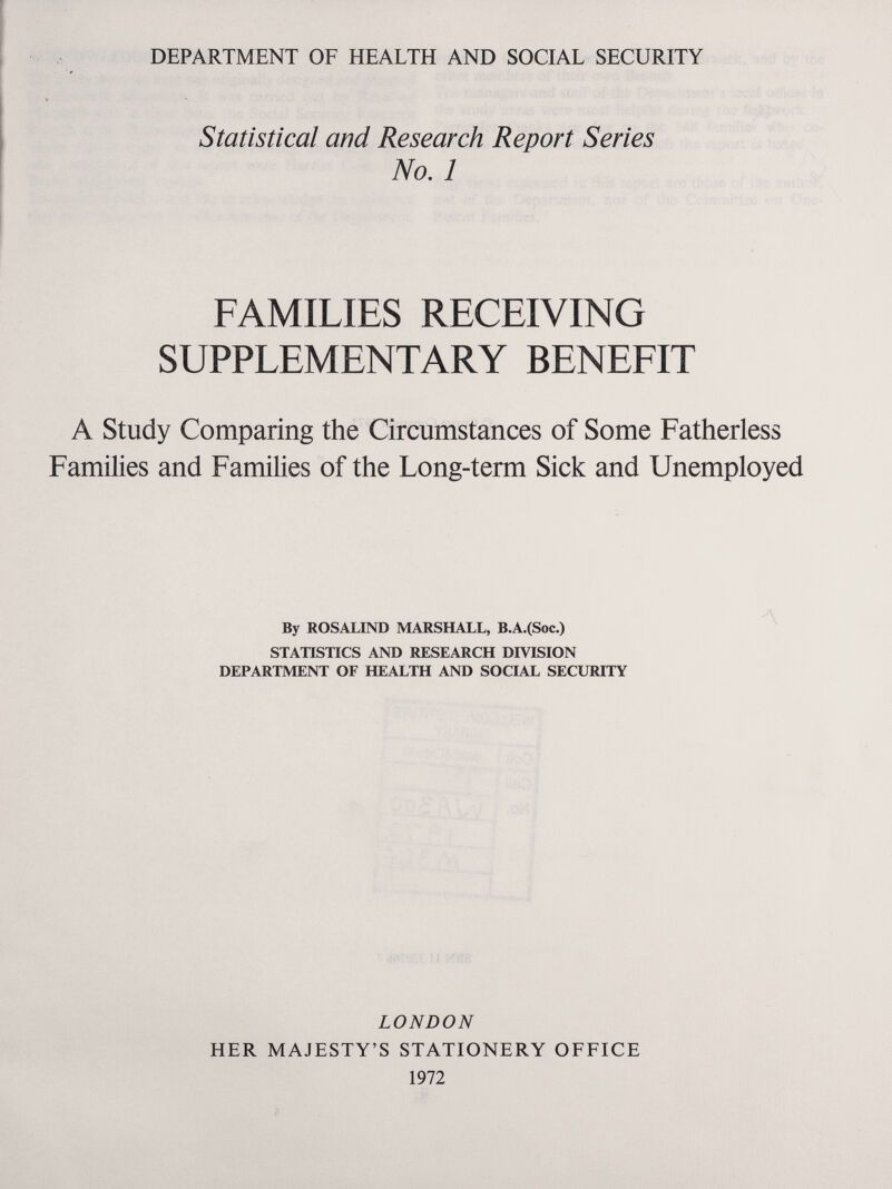 DEPARTMENT OF HEALTH AND SOCIAL SECURITY Statistical and Research Report Series No. 1 FAMILIES RECEIVING SUPPLEMENTARY BENEFIT A Study Comparing the Circumstances of Some Fatherless Families and Families of the Long-term Sick and Unemployed By ROSALIND MARSHALL, B.A.(Soc.) STATISTICS AND RESEARCH DIVISION DEPARTMENT OF HEALTH AND SOCIAL SECURITY LONDON HER MAJESTY'S STATIONERY OFFICE 1972