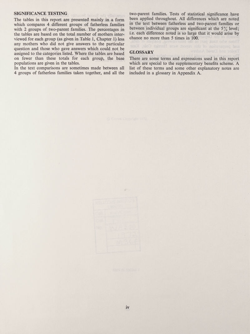 SIGNmCANCE TESTING The tables in tMs report are presented mainly in a form wliich compares 4 different groups of fatherless families with 2 groups of two-parent families. The percentages in the tables are based on the total number of mothers inter¬ viewed for each group (as given in Table 1, Chapter 1) less any mothers who did not give answers to the particular question and those who gave answers which could not be assigned to the categories listed. Where the tables are based on fewer than these totals for each group, the base populations are given in the tables. In the text comparisons are sometimes made between all 4 groups of fatherless families taken together, and all the two-parent families. Tests of statistical significance have been applied throughout. All differences which are noted in the text between fatherless and two-parent families or between individual groups are significant at the 5% level; i.e. each difference noted is so large that it would arise by chance no more than 5 times in 100. GLOSSARY There are some terms and expressions used in this report which are special to the supplementary benefits scheme. A list of these terms and some other explanatory notes are included in a glossary in Appendix A.