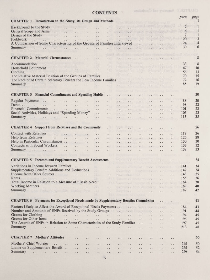 CONTENTS CHAPTER 1 Introduction to the Study, its Design and Methods Background to the Study .. General Scope and Aims .. Design of the Study Fieldwork A Comparison of Some Characteristics of the Groups of Families Interviewed Summary  para 2 6 7 20 24 30 page 1 1 1 1 3 4 6 CHAPTER 2 Material Circumstances Accommodation  Household Equipment  Clothing The Relative Material Position of the Groups of Families The Receipt of Certain Statutory Benefits for Low Income Families Summary 33 47 56 70 72 85 8 10 13 15 16 19 CHAPTER 3 Financial Commitments and Spending Habits Regular Payments Debts Financial Commitments Social Activities, Holidays and Spending Money Summary 88 98 101 103 113 20 20 22 22 23 25 CHAPTER 4 Support from Relatives and the Community Contact with Relatives Help from Relatives Help in Particular Circumstances Contacts with Social Workers Summary  117 125 130 133 138 26 26 28 30 32 33 CHAPTER 5 Incomes and Supplementary Benefit Assessments Variations in Income between Families Supplementary Benefit: Additions and Deductions Income from Other Sources Rents .. Total Income in Relation to a Measure of Basic Need Working Mothers Summary  141 142 148 155 164 169 182 34 34 34 35 36 38 40 42 CHAPTER 6 Payments for Exceptional Needs made by Supplementary Benefits Commission Factors Likely to Affect the Award of Exceptional Needs Payments .. Number and Amounts of ENPs Received by the Study Groups Grants for Clothing Grants for Other Items The Awards of ENPs in Relation to Some Characteristics of the Study Families Summary 184 191 194 196 197 213 43 43 44 45 45 45 48 CHAPTER 7 Mothers' Attitudes Mothers'Chief Worries Living on Supplementary Benefit .. Summary 215 225 229 50 50 52 54