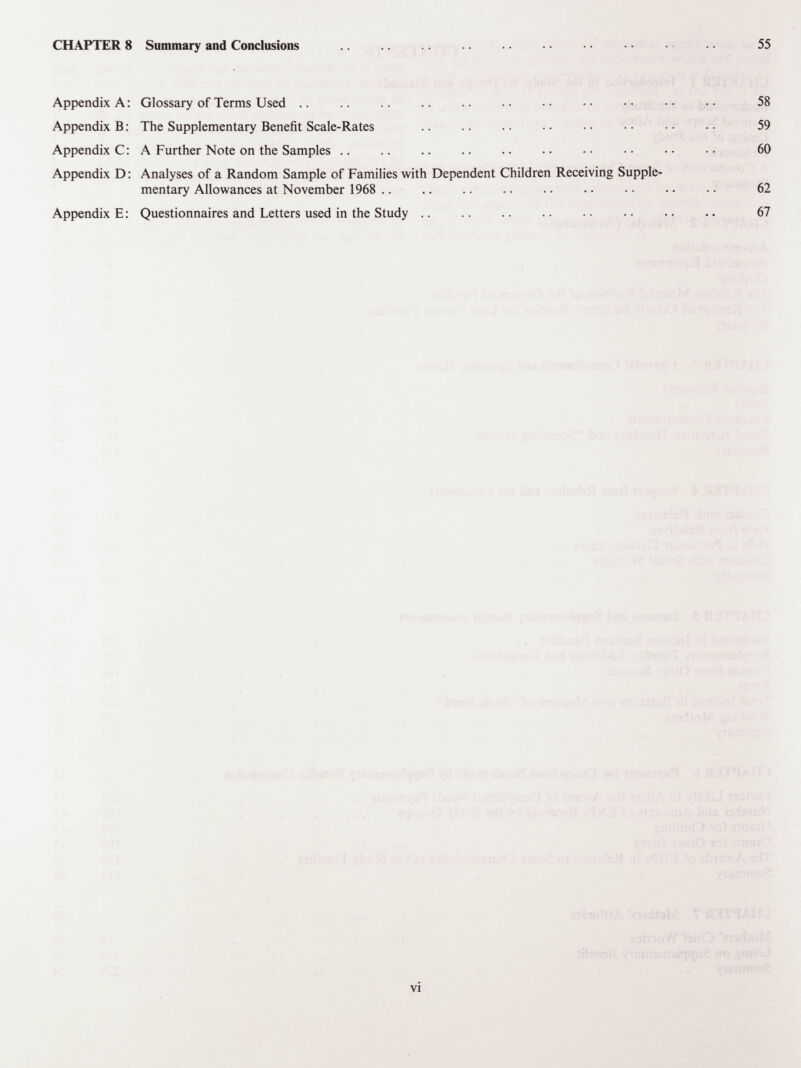 CHAPTER 8 Summary and Conclusions Appendix A : Glossary of Terms Used .. .. .. .. .. . • • • • • • • Appendix В : The Supplementary Benefit Scale-Rates  Appendix С : A Further Note on the Samples .. Appendix D : Analyses of a Random Sample of Families with Dependent Children Receiving Supple¬ mentary Allowances at November 1968 .. Appendix E : Questionnaires and Letters used in the Study .. vi