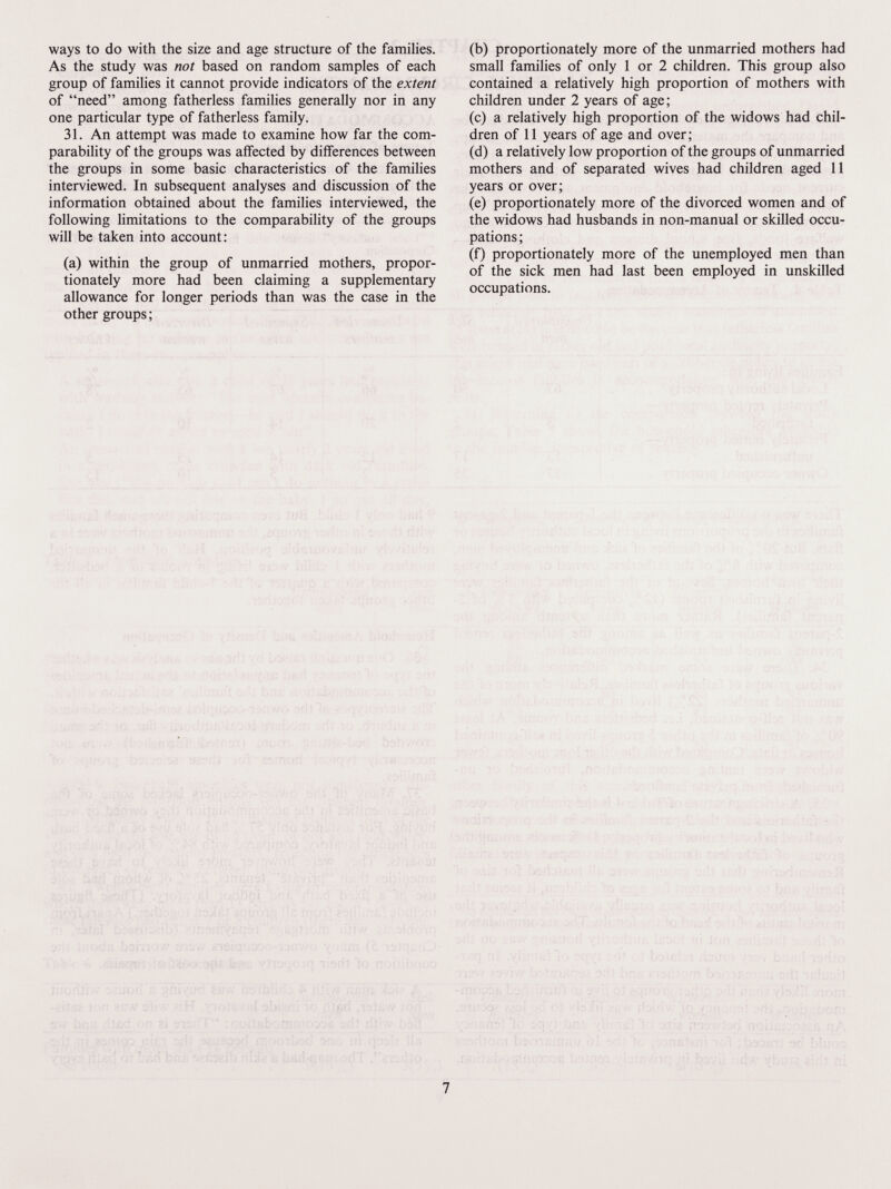 ways to do with the size and age structure of the families. As the study was not based on random samples of each group of families it cannot provide indicators of the extent of need among fatherless families generally nor in any one particular type of fatherless family. 31. An attempt was made to examine how far the com¬ parability of the groups was affected by differences between the groups in some basic characteristics of the families interviewed. In subsequent analyses and discussion of the information obtained about the families interviewed, the following limitations to the comparability of the groups will be taken into account: (a) within the group of unmarried mothers, propor¬ tionately more had been claiming a supplementary allowance for longer periods than was the case in the other groups ; (b) proportionately more of the unmarried mothers had small families of only 1 or 2 children. This group also contained a relatively high proportion of mothers with children under 2 years of age; (c) a relatively high proportion of the widows had chil¬ dren of 11 years of age and over; (d) a relatively low proportion of the groups of unmarried mothers and of separated wives had children aged 11 years or over; (e) proportionately more of the divorced women and of the widows had husbands in non-manual or skilled occu¬ pations ; (f) proportionately more of the unemployed men than of the sick men had last been employed in unskilled occupations. ,.■■ ■ i;. . ; ■ : , i.-:,;--! ■  ' ;■ ^ \ -'.i ''u-i . ' ' '' li' Л.;., \ ' I/: i: ■ -  '' j' :í r'íSí'-i ' :0 jïOit '»Çij i, ' ' ' ' ] l: M\¡ :->■ ■ гггь'.,,,- ....¡í'i;;- ^1í; i' ; ' '.li/ i ^ ■  os ' i i :.í : /, 7