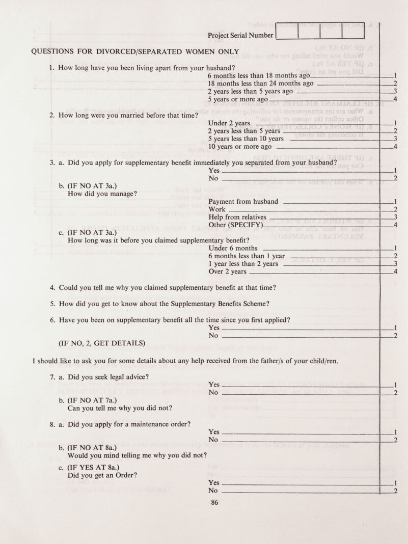 Project Serial Number QUESTIONS FOR DIVORCED/SEPARATED WOMEN ONLY 1. How long have you been living apart from your husband? 6 months less than 18 months ago_ 18 months less than 24 months ago 2 years less than 5 years ago  5 years or more ago 2. How long were you married before that time? Under 2 years  2 years less than 5 years _ 5 years less than 10 years 10 years or more ago  3. a. Did you apply for supplementary benefit immediately you separated from your husband? Yes No  b; (IF NO AT 3a.) How did you manage? Payment from husband   Work  Help from relatives Other (SPECIFY)- c. (IF NO AT 3a.) How long was it before you claimed supplementary benefit? Under 6 months  6 months less than 1 year 1 year less than 2 years _ Over 2 years 4. Could you tell me why you claimed supplementary benefit at that time? 5. How did you get to know about the Supplementary Benefits Scheme? 6. Have you been on supplementary benefit all the time since you first applied? Yes No  (IF NO, 2, GET DETAILS) I should like to ask you for some details about any help received from the father/s of your child/ren. 7. a. Did you seek legal advice? Yes No  b. (IF NO AT 7a.) Can you tell me why you did not? 8. a. Did you apply for a maintenance order? Yes No  b. (IF NO AT 8a.) Would you mind telling me why you did not? c. (IF YES AT 8a.) Did you get an Order? Yes No  86