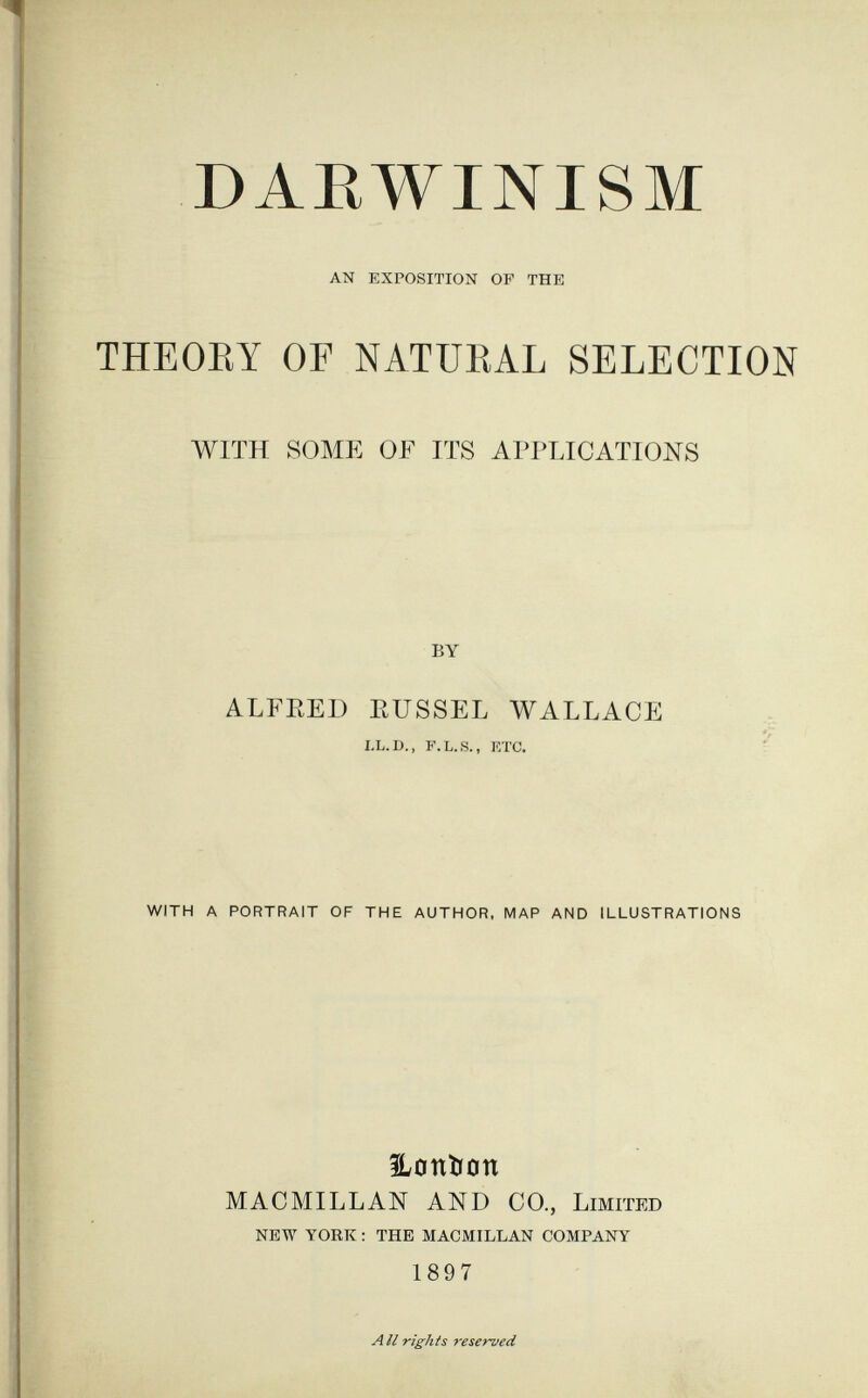 DARWINISM AN EXPOSITION OF THE THEOEY OF NATÜEAL SELECTION WITH SOME OF ITS APPLICATIONS by ALFRED EUSSEL WALLACE LL.D., F.L.S., ETC. WITH A PORTRAIT OF THE AUTHOR. MAP AND ILLUSTRATIONS iLoniion MACMILLAN AND CO., Limited NEW YORK : THE MACMILLAN COMPANY 1897 All rights reserved