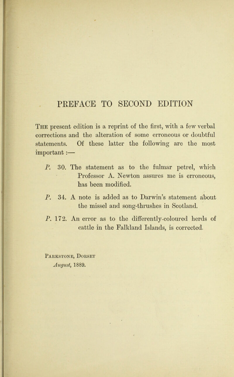 PREFACE TO SECOND EDITION The present edition is a reprint of the first, Avith a few verbal corrections and the alteration of some erroneous or doubtful statements. Of these latter the following are the most important :— P. 30. The statement as to the fulmar petrel, which Professor A. Newton assures me is erroneous, has been modified. P. 34. A note is added as to Darwin's statement about the missel and song-thrushes in Scotland. P. 172. An error as to the differently-coloured herds of cattle in the Falkland Islands, is corrected. Pahkstone, Doiiset August, 1889.