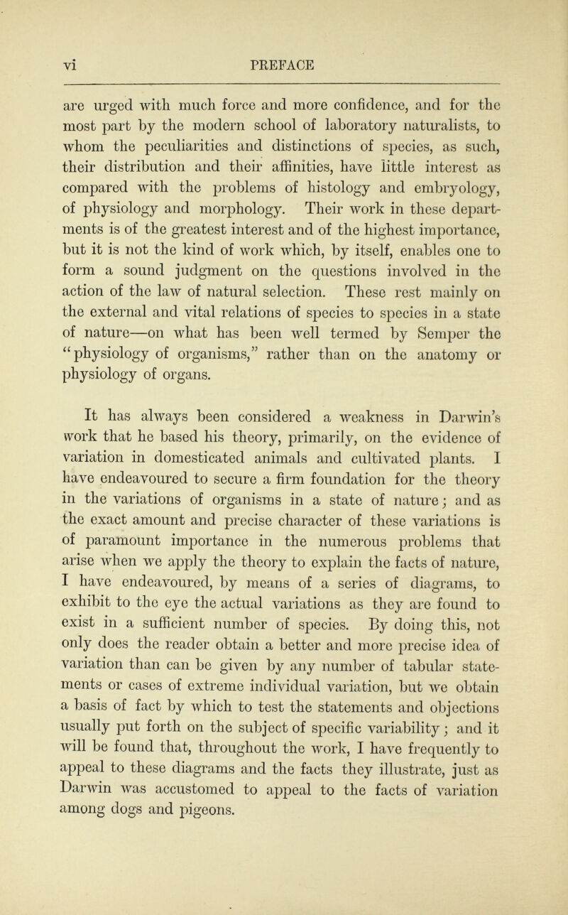 vi PREFACE are urged with much force and more confidence, and for the most part by the modern school of laboratory naturalists, to whom the peculiarities and distinctions of species, as such, their distribution and their affinities, have little interest as compared with the problems of histology and embryology, of physiology and morphology. Their луогк in these depart¬ ments is of the greatest interest and of the highest importance, but it is not the kind of work which, by itself, enables one to form a sound judgment on the questions involved in the action of the law of natural selection. These rest mainly on the external and vital relations of species to species in a state of nature—on what has been well termed by Semper the physiology of organisms, rather than on the anatomy or physiology of organs. It has always been considered a weakness in Darwin's work that he based his theory, primarily, on the evidence of variation in domesticated animals and cultivated plants. I have endeavoured to secure a firm foundation for the theory in the variations of organisms in a state of nature ; and as the exact amount and precise character of these variations is of paramount imjiortance in the numerous problems that arise when we apply the theory to explain the facts of nature, I have endeavoured, by means of a series of diagrams, to exhibit to the eye the actual variations as they are found to exist in a sufíicient number of species. By doing this, not only does the reader obtain a better and more precise idea of variation than can be given by any number of tabular state¬ ments or cases of extreme individual variation, but we obtain a basis of fact by which to test the statements and objections usually put forth on the subject of specific variability ; and it will be found that, throughout the луогк, I have frequently to appeal to these diagrams and the facts they illustrate, just as DarAvin Avas accustomed to appeal to the facts of variation among dogs and pigeons.