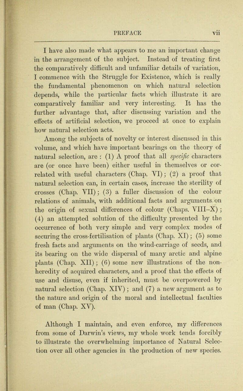 PREFACE vii I have also made Avhat appears to me an important change in the arrangement of the subject. Instead of treating first the comparatively difficult and unfamiliar details of variation, I commence Avith the Struggle for Existence, which is really the fundamental phenomenon on Avhich natui'al selection depends, while the particular facts which illustrate it are comparatively familiar and very interesting. It has the further advantage that, after discussing variation and the effects of artificial selection, we proceed at once to explain how natural selection acts. Among the subjects of novelty or interest discussed in this volume, and which have important bearings on the theory of natural selection, are : (1) A proof that all specific characters are (or once have been) either useful in themselves or cor¬ related Avith useful characters (Chap. VI) ; (2) a proof that natural selection can, in certain cases, increase the sterility of crosses (Chap. VII) ; (3) a fuller discussion of the colour relations of animals, with additional facts and arguments on the origin of sexual differences of colour (Chaps. VIII-X) ; (4) an attempted solution of the difficulty presented by the occurrence of both very simple and very complex modes of securing the cross-fertilisation of plants (Chap. XI) ; (5) some fresh facts and arguments on the wind-carriage of seeds, and its bearing on the Avide dispersal of many arctic and alpine plants (Chap. XII) ; (6) some new illustrations of the non- heredity of acquired characters, and a proof that the effects of use and disuse, even if inherited, must be overpowered by natural selection (Chap. XIV) ; and (7) a new argument as to the nature and origin of the moral and intellectual faculties of man (Chap. XV). Although I maintain, and even enforce, my differences from some of Darwin's views, my Avhole work tends forcibly to illustrate the overwhelming importance of Natural Selec¬ tion over all other agencies in the production of new species.