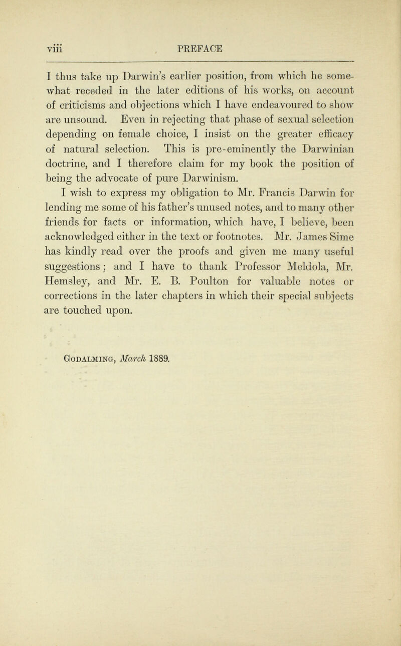 vili PREFACE I thus take up Darwin's earlier position, from which he some¬ what receded in the later editions of his works, on account of criticisms and objections which I have endeavoured to show are unsound. Even in rejecting that phase of sexual selection depending on female choice, I insist on the greater efficacy of natural selection. This is pre-eminently the 1)аглу1п1ап doctrine, and I therefore claim for my book the position of being the advocate of pure Darwinism, I wish to express my obligation to Mr. Francis Darwin for lending me some of his father's unused notes, and to many other friends for facts or information, which have, I believe, been acknowledged either in the text or footnotes. Mr. James Sime has kindly read over the proofs and given me many useful suggestions ; and I have to thank Professor Meldola, Mr. Hemsley, and Mr. E. Б. Poulton for valuable notes or corrections in the later chapters in which their special subjects are touched upon. Godalming, March 1889.