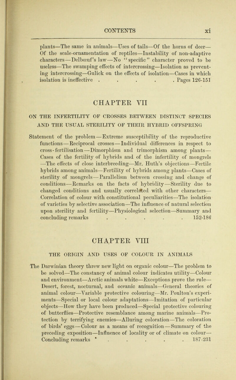 CONTENTS xi plants—The same in animals—Uses of tails—Of the horns of deer— Of the scale-ornamentation of reptiles—Instability of non-adaptive characters—Delbœuf's law—No specific character proved to be useless—The swamping effects of intercrossing—Isolation as prevent¬ ing intercrossing—Gulick on the effects of isolation—Cases in which isolation is ineffective ..... Pages 126-15] CHAPTEE VII ON THE INFERTILITY OF CROSSES BETWEEN DISTINCT SPECIES AND THE USUAL STERILITY OF THEIR HYBRID OFFSPRING Statement of the problem—Extreme susceptibility of the reproductive functions—Reciprocal crosses—Individual differences in respect to cross - fertilisation—Dimorphism and trimorphism among plants— Cases of the fertility of hybrids and of the infertility of mongrels —The effects of close interbreeding—Mr. Huth's objections—Fertile hybrids among animals—Fertility of hybrids among plants—Cases of sterility of mongrels—Parallelism between crossing and change of conditions—Remarks on the facts of hybridity—Sterility due to changed conditions and usually correlifted with other characters—• Correlation of colorir with constitutional peculiarities—The isolation of varieties by selective association—The influence of natural selection upon sterility and fertility—Physiological selection—Summary and concluding remarks ..... 152-186 CHAPTER VIII THE ORIGIN AND USES OF COLOUR IN ANIMALS The Darwinian theory throw new light on organic colour—The problem to be solved—The constancy of animal colour indicates utility—Colour and environment—-Arctic animals white—Exceptions prove the rule- Desert, forest, nocturnal, and oceanic animals—General theories of animal colour—Variable protective colouring—Mr. Poulton's experi¬ ments—Special or local colour adaptations—Imitation of particular objects—How they have been produced—Special protective colouring of butterflies—Protective resemblance among marine animals—Pro¬ tection by terrifying enemies—Alluring coloration—The coloration of birds' eggs—Colour as a means of recognition—Summary of the preceding exposition—Influence of locality or of climate on colour— Concluding remai'ks ' . . . . . 187-231