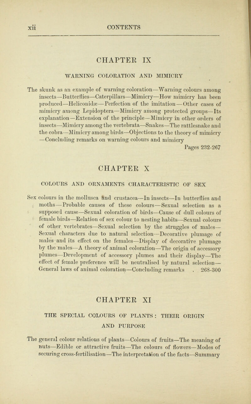 xii CONTENTS CHAPTER IX WARNING COLORATION AND MIMICRY The skunk as an example of warning coloration—Warning colours among insects—Butterflies—Caterpillars—Mimicry—How mimicry has been produced—Helicon idai—Perfection of the imitation — Other cases of mimicry among Lepidoptera—Mimicry among protected groups—Its explanation—Extension of the princii)le—Mimicry in other orders of insects—Mimicry among the vertebrata—Snakes—The rattlesnake and the cobra—Mimicry among birds—Objections to the theory of mimicry —Concluding remarks on warning colours and mimicry Pages 232-267 CHAPTEE X COLOURS AND ORNAMENTS CHARACTERISTIC OF SEX Sex colours in the mollusca ?lnd Crustacea—In insects—In butterflies and moths—Probable causes of these colours—Sexual selection as a supposed cause—Sexual coloration of birds—Cause of dull colours of female birds—Relation of sex colour to nesting habits—Sexual colours of other vertebrates—Sexual selection by the struggles of males— Sexual characters due to natural selection—Decorative plumage of males and its effect on the females—Display of decorative plumage by the males—A theory of animal coloration—The origin of accessory plumes—Development of accessory 2'lumes and their display—The effect of female preference will be neutralised by natural selection— General laws of animal coloration—Concluding remarks . 268-300 CHAPTER XI THE SPECIAL COLOURS OP PLANTS : THEIR ORIGIN AND PURPOSE The general colour relations of plants—Colours of fruits—The meaning of nuts—Edible or attractive fruits—The colours of flowers—Modes of securing cross-fertilisation—The interpretation of the facts—Summary