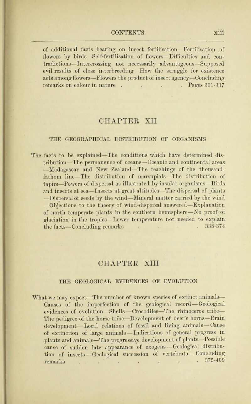 CONTENTS of additional facts bearing on insect fertilisation—Fertilisation of flowers by birds—Self-fertilisation of flowers—Difficulties and con¬ tradictions—Intercrossing not necessarily advantageous—Supposed evil results of close interbreeding—How the struggle for existence acts among flowers—Flowers the product of insect agency—Concluding remarks on colour in nature .... Pages 301-337 CHAPTER XII THE GEOGRAPHICAL DISTRIBUTION OF ORGANISMS The facts to be explained—The conditions which have determined dis¬ tribution—The permanence of oceans—Oceanic and continental areas —Madagascar and New Zealand—The teachings of the thousand- fathom line—The distribution of marsupials—The distribution of tapirs—Powei's of dispersal as illustrated by insular organisms—Birds and insects at sea—Insects at great altitudes—The dispersal of plants —Dispersal of seeds by the wind—Mineral matter carried by the wind —Objections to the theory of wind-dispersal answered—Explanation of north temperate plants in the southern hemisphere—No proof of glaciation in the tropics—Lower temperature not needed to explain the facts—Concluding remarks .... 338-374 CHAPTER XIII THE GEOLOGICAL EVIDENCES OF EVOLUTION What луе may expect—The number of known species of extinct animals- Causes of the imperfection of the geological record—Geological evidences of evolution—Shells—Crocodiles—The rhinoceros tribe— The pedigree of the horse tribe—DcA'clopment of deer's horns—Brain development—Local relations of fossil and living animals—Cause of extinction of large animals — Indications of general progress in plants and animals—The progressive development of plants—Possible cause of sudden late appearance of exogens—Geological distribu¬ tion of insects—Geological succession of vertebrata—Concluding remarks 375-409