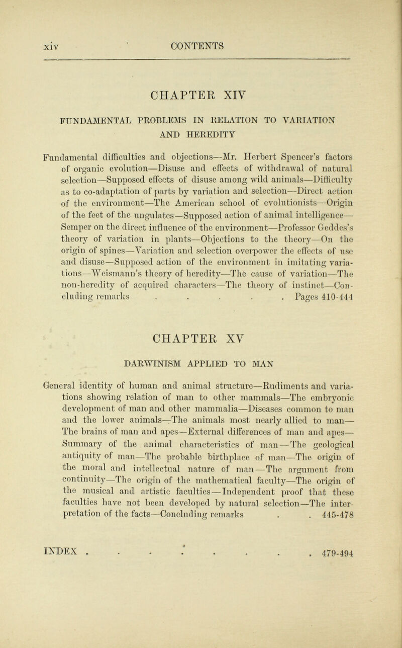xiv CONTENTS CHAPTER XIV FUNDAMENTAL PROBLEMS IN RELATION TO VARIATION AND HEREDITY Fundamental difficulties and objections—Mr. Herbert Spencer's factors of organic evolution—Disuse and effects of withdrawal of natural selection—Supposed effects of disuse among wild animals—Difliculty as to co-adaptation of parts by variation and selection—Direct action of the environment—The American school of evolutionists—Origin of the feet of the ungulates—Supposed action of animal intelligence— Semper on the direct influence of the environment—Professor Geddes's theory of variation in plants—Objections to the theory—On the origin of spines—Variation and selection overpower the effects of use and disuse—Supposed action of the environment in imitating varia¬ tions—AVeismann's theory of heredity—The cause of variation—The non-heredity of acquired characters—Tlie theory of instinct—Con¬ cluding remarks ..... Pages 410-444 CHAPTER XV DARWINISM APPLIED TO MAN General identity of human and animal structure—Rudiments and varia¬ tions showing relation of man to other mammals—The embryonic development of man and other mammalia—Diseases common to man and the lower animals—The animals most nearly allied to man- The brains of man and apes—External differences of man and apes— Summary of the animal characteristics of man—The geological antiquity of man—The probable birthplace of man—The origin of the moral and intellectual nature of man — The argument from continuity—The origin of the mathematical faculty—The origin of the musical and artistic faculties — Independent proof that these faculties have not been de\'eloped by natural selection—The inter¬ pretation of the facts—Concluding remarks . . 445-478 INDEX « . 479-494