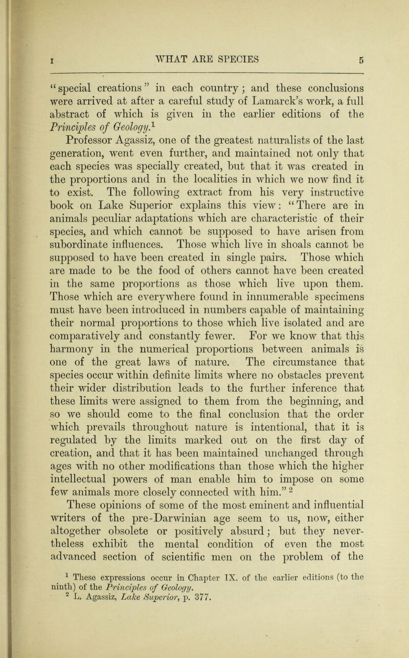 I WHAT ARE SPECIES 5  special creations  in each country ; and these conclusions were arrived at after a careful study of Lamarck's work, a full abstract of which is given in the earlier editions of the Principles of Geology} Professor Agassiz, one of the greatest naturalists of the last generation, went even further, and maintained not only that each species was specially created, but that it was created in the proportions and in the localities in which we now find it to exist. The following extract from his very instructive book on Lake Superior explains this view :  There are in animals peculiar adaptations which are characteristic of their species, and which cannot be supposed to have arisen from subordinate influences. Those which live in shoals cannot be su^Dposed to have been created in single pairs. Those which are made to be the food of others cannot have been created in the same proportions as those which live upon them. Those which are everywhere found in innumerable specimens must have been introduced in numbers capable of maintaining their normal proportions to those which live isolated and are comparatively and constantly feAver. For we know that this harmony in the numerical proportions between animals is one of the great laws of nature. The circumstance that species occur within definite limits where no obstacles prevent their wider distribution leads to the further inference that these limits were assigned to them from the beginning, and so we should come to the final conclusion that the order Avhich prevails throughout nature is intentional, that it is regulated by the limits marked out on the first day of creation, and that it has been maintained unchanged through ages with no other modifications than those Avhich the higher intellectual powers of man enable him to impose on some few animals more closely connected mth him. ^ These opinions of some of the most eminent and influential writers of the pre-Darwinian age seem to us, now, either altogether obsolete or positively absurd ; but they never¬ theless exhibit the mental condition of even the most advanced section of scientific men on the problem of the ^ These expressions оссггг in Chapter IX. of the earlier editions (to the ninth) of the Principles of Geology, ^ L. Agassiz, Lake Superior, p. 377.