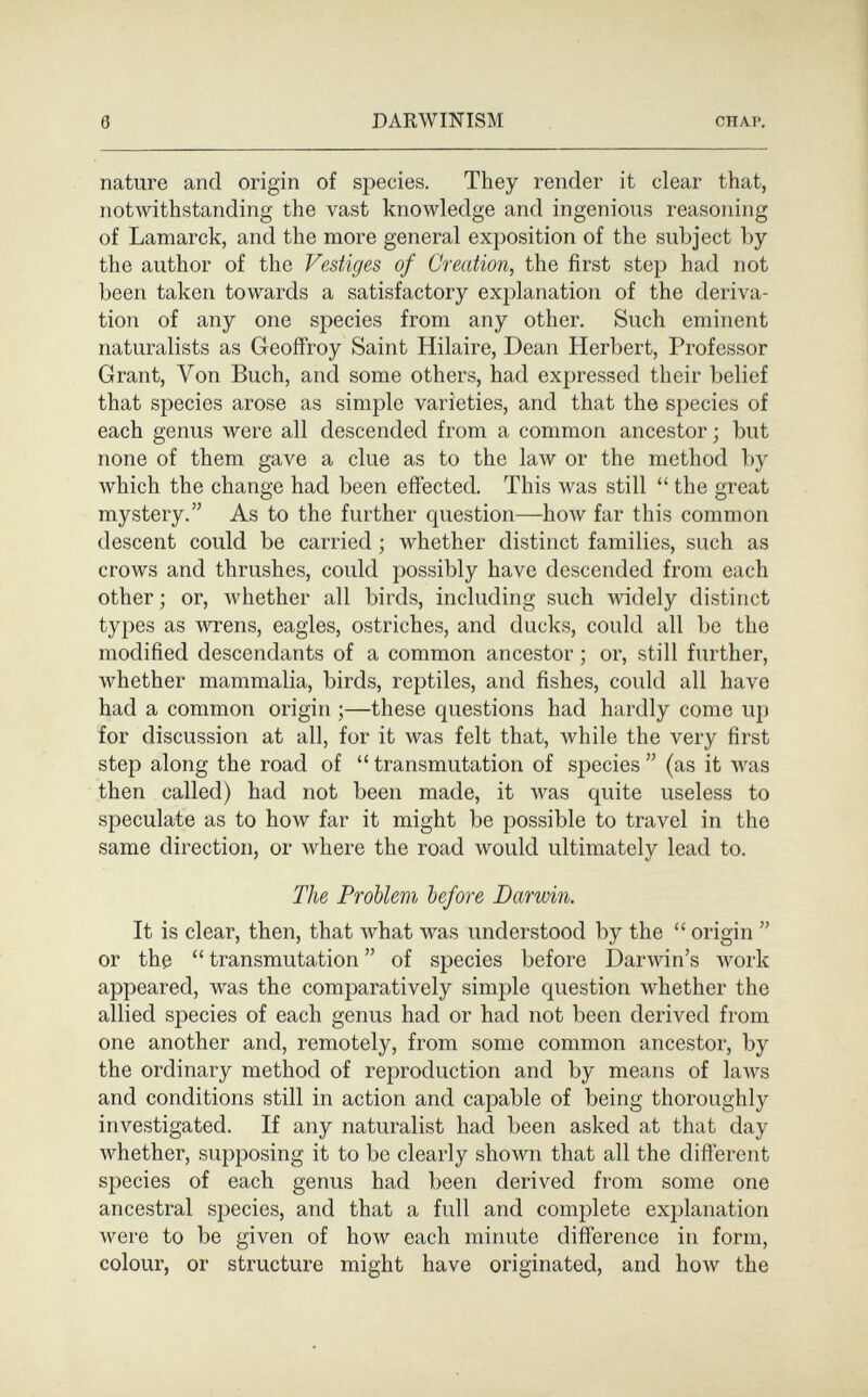 6 DARWINISM CHAP, nature and origin of species. They render it clear that, notwithstanding the vast knowledge and ingenious reasoning of Lamarck, and the more general exposition of the subject by the author of the Vestiges of Creation, the first step had not been taken towards a satisfactory explanation of the deriva¬ tion of any one species from any other. Such eminent naturalists as Geoffroy Saint Hilaire, Dean Herbert, Professor Grant, Von Buch, and some others, had expressed their belief that species arose as simple varieties, and that the species of each genus were all descended from a common ancestor ; but none of them gave a clue as to the la\v or the method by which the change had been effected. This was still  the great mystery. As to the further question—how far this common descent could be carried ; whether distinct families, such as crows and thrushes, could possibly have descended from each other; or, whether all birds, including such widely distinct types as wrens, eagles, ostriches, and ducks, could all be the modified descendants of a common ancestor ; or, still further, whether mammalia, birds, reptiles, and fishes, could all have had a common origin ;—these questions had hardly come up for discussion at all, for it was felt that, while the very first step along the road of transmutation of species (as it was then called) had not been made, it was quite useless to speculate as to how far it might be possible to travel in the same direction, or Avhere the road would ultimately lead to. The Problem before Darwin. It is clear, then, that what was understood by the  origin  or the  transmutation  of species before Darwin's work appeared, was the comparatively simple question whether the allied species of each genus had or had not been derived from one another and, remotely, from some common ancestor, by the ordinary method of reproduction and by means of laAvs and conditions still in action and capable of being thoroughly investigated. If any naturalist had been asked at that day whether, supposing it to be clearly shown that all the different species of each genus had been derived from some one ancestral species, and that a full and complete explanation were to be given of how each minute difference in form, colour, or structure might have originated, and how the