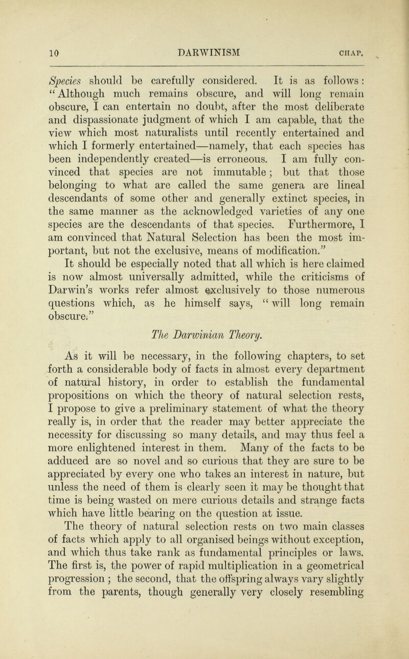 10 DARWINISM CHAP. Species should be carefully considered. It is as follows : Although much remains obscure, and will long remain obscure, I can entertain no doubt, after the most deliberate and dispassionate judgment of which I am capable, that the view which most naturalists until recently entertained and which I formerly entertained—namely, that each species has been independently created—is erroneous. I am fully con¬ vinced that species are not immutable ; but that those belonging to what are called the same genera are lineal descendants of some other and generally extinct species, in the same manner as the acknowledged varieties of any one species are the descendants of that species. Furthermore, I am convinced that Natural Selection has been the most im¬ portant, but not the exclusive, means of modification. It should be especially noted that all which is here claimed is now almost universally admitted, while the criticisms of Darwin's Avorks refer almost exclusively to those numerous questions which, as he himself says,  will long remain obscure. The Darwinian Theory. As it will be necessary, in the following chapters, to set forth a considerable body of facts in almost every department of natural history, in order to establish the fundamental propositions on which the theory of natural selection rests, I propose to give a preliminary statement of what the theory really is, in order that the reader may better appreciate the necessity for discussing so many details, and may thus feel a more enlightened interest in them. Many of the facts to be adduced are so novel and so curious that they are sure to be appreciated by every one who takes an interest in nature, but unless the need of them is clearly seen it may be thought that time is being wasted on mere curious details and strange facts which have little bearing on the question at issue. The theory of natural selection rests on tAVO main classes of facts which apply to all organised beings without exception, and which thus take rank as fundamental principles or laws. The first is, the power of rapid multiplication in a geometrical progression ; the second, that the offspring always vary slightly from the parents, though generally very closely resembling
