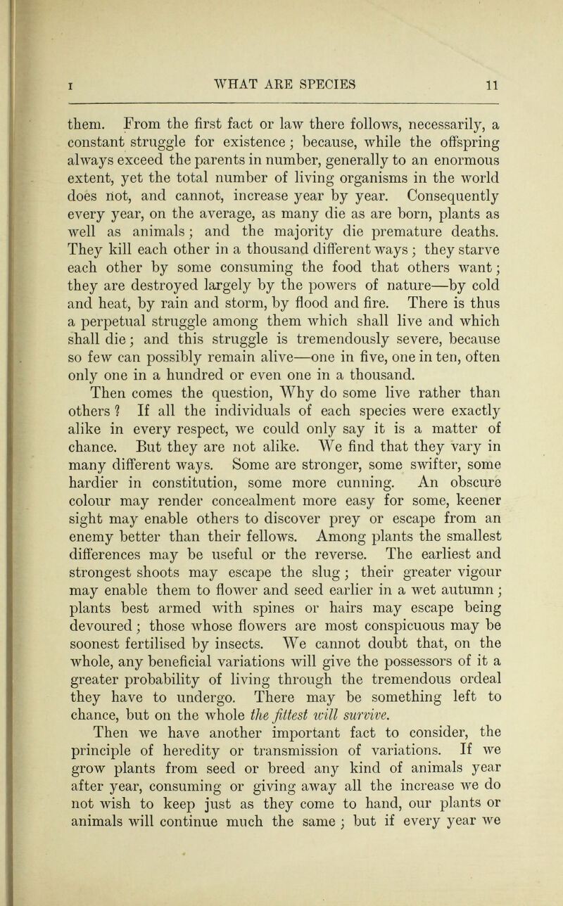 I WHAT ARE SPECIES 11 them. From the first fact or law there follows, necessarily, a constant struggle for existence ; because, while the offspring always exceed the parents in number, generally to an enormous extent, yet the total number of living organisms in the world does not, and cannot, increase year by year. Consequently every year, on the average, as many die as are born, plants as well as animals ; and the majority die premature deaths. They kill each other in a thousand different ways ; they starve each other by some consuming the food that others want ; they are destroyed largely by the powers of nature—by cold and heat, by rain and storm, by flood and fire. There is thus a perpetual struggle among them which shall live and which shall die ; and this struggle is tremendously severe, because so few can possibly remain alive—one in five, one in ten, often only one in a hundred or even one in a thousand. Then comes the question, Why do some live rather than others ? If all the individuals of each species were exactly alike in every respect, we could only say it is a matter of chance. But they are not alike. We find that they vary in many different ways. Some are stronger, some swifter, some hardier in constitution, some more cunning. An obscure colour may render concealment more easy for some, keener sight may enable others to discover prey or escape from an enemy better than their fellows. Among plants the smallest differences may be useful or the reverse. The earliest and strongest shoots may escape the slug ; their greater vigour may enable them to flower and seed earlier in a wet autumn ; plants best armed with spines or hairs may escape being devoured ; those whose flowers are most conspicuous may be soonest fertilised by insects. We cannot doubt that, on the whole, any beneficial variations will give the possessors of it a greater probability of living through the tremendous ordeal they have to undergo. There may be something left to chance, but on the whole the fittest will survive. Then we have another important fact to consider, the principle of heredity or transmission of variations. If we grow plants from seed or breed any kind of animals year after year, consuming or giving away all the increase we do not wish to keep just as they come to hand, our plants or animals will continue much the same ; but if every year we