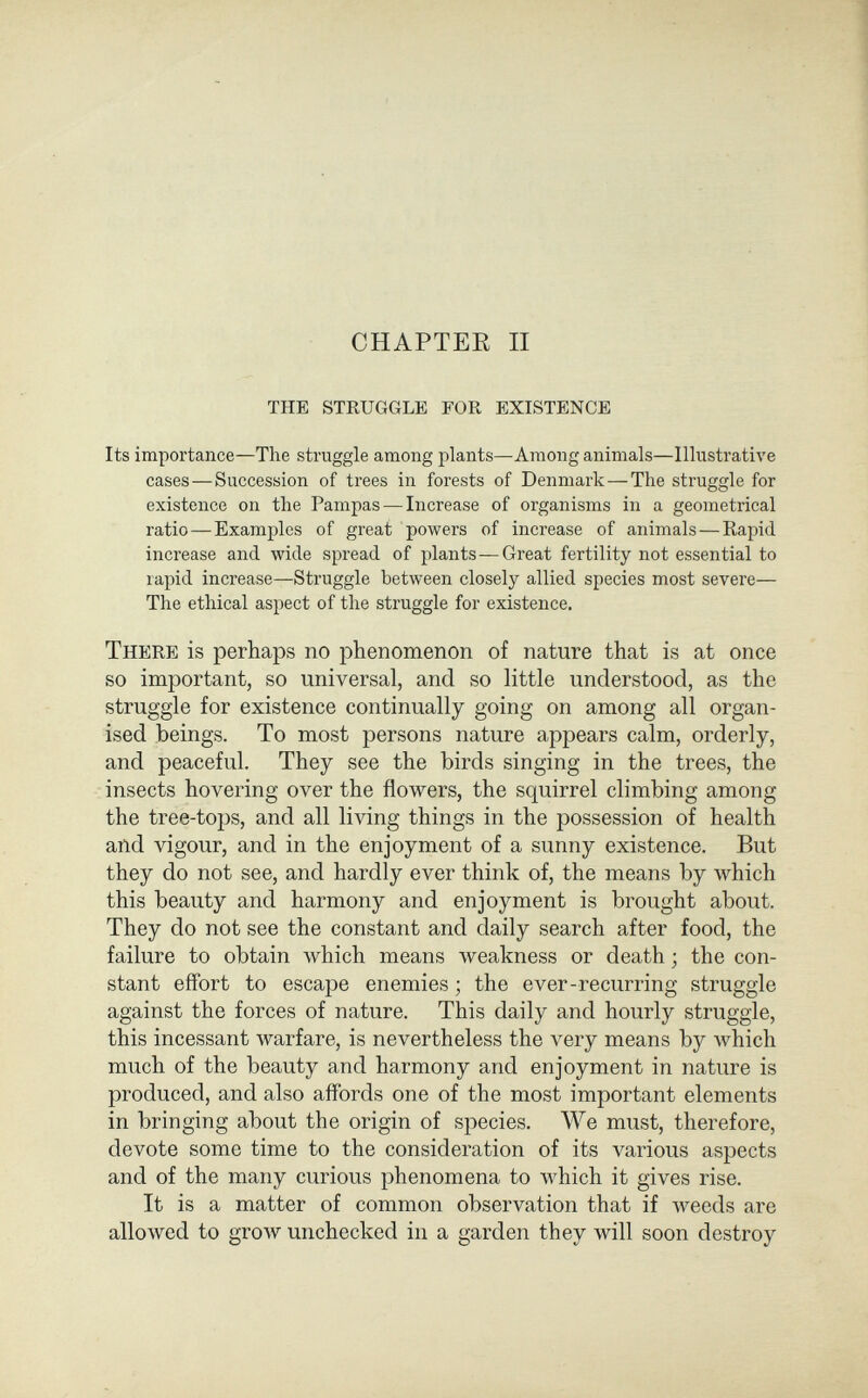 CHAPTER II the struggle for existence Its importance—The struggle among plants—Among animals—Illustrative cases—Succession of trees in forests of Denmark—The struggle for existence on the Pampas — Increase of organisms in a geometrical ratio—Examples of great powers of increase of animals—Rapid increase and wide spread of plants—Great fertility not essential to rapid increase—Struggle between closely allied species most severe— The ethical aspect of the struggle for existence. There is perhaps no phenomenon of nature that is at once so important, so universal, and so little understood, as the struggle for existence continually going on among all organ¬ ised beings. To most persons nature appears calm, orderly, and peaceful. They see the birds singing in the trees, the insects hovering over the flowers, the squirrel climbing among the tree-tops, and all living things in the possession of health and vigour, and in the enjoyment of a sunny existence. But they do not see, and hardly ever think of, the means by which this beauty and harmony and enjoyment is brought about. They do not see the constant and daily search after food, the failure to obtain which means weakness or death ; the con¬ stant effort to escape enemies ; the ever-recurring struggle against the forces of nature. This daily and hourly struggle, this incessant warfare, is nevertheless the very means by Avhich much of the beauty and harmony and enjoyment in nature is produced, and also affords one of the most important elements in bringing about the origin of species. We must, therefore, devote some time to the consideration of its various aspects and of the many curious phenomena to which it gives rise. It is a matter of common observation that if weeds are allo\ved to groAV unchecked in a garden they will soon destroy