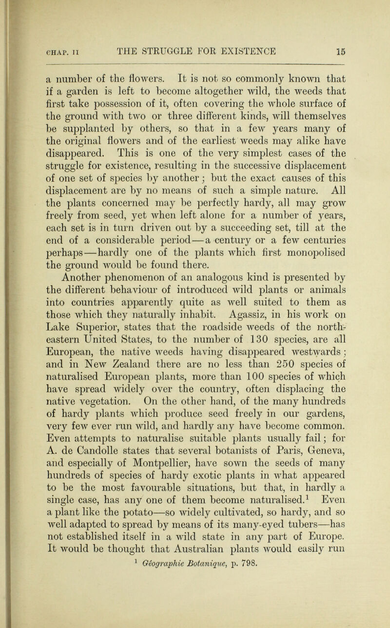 енАР. II THE STRUGGLE FOR EXISTENCE 15 a number of the flowers. It is not so commonly known that if a garden is left to become altogether wild, the weeds that first take possession of it, often covering the whole surface of the ground with two or three different kinds, will themselves be supplanted by others, so that in a few years many of the original flowers and of the earliest weeds may alike have disappeared. This is one of the very simplest cases of the struggle for existence, resulting in the successive displacement of one set of species l)y another ; but the exact causes of this displacement are by no means of such a simple nature. All the plants concerned may be perfectly hardy, all may grow freely from seed, yet when left alone for a number of years, each set is in turn driven out by a succeeding set, till at the end of a considerable period—a century or a few centuries perhaps—hardly one of the plants which first monopolised the ground would be found there. Another phenomenon of an analogous kind is presented by the difl'erent behaviour of introduced wild plants or animals into countries apparently quite as well suited to them as those which they naturally inhabit. Agassiz, in his work on Lake Superior, states that the roadside weeds of the northr eastern United States, to the number of 130 species, are all European, the native weeds having disappeared westwards ; and in New Zealand there are no less than 250 species of naturalised European plants, more than 100 species of which have spread widely over the country, often displacing the native vegetation. On the other hand, of the many hundreds of hardy plants which produce seed freely in our gardens, very few ever run wild, and hardly any have become common. Even attempts to naturalise suitable plants usually fail ; for A. de Candolle states that several botanists of Paris, Geneva, and especially of Montpellier, have sown the seeds of many hundreds of species of hardy exotic plants in what appeared to be the most favourable situations, but that, in hardly a single case, has any one of them become naturalised.^ Even a plant like the potato—so widely cultivated, so hardy, and so well adapted to spread by means of its many-eyed tubers—has not established itself in a wild state in any part of Europe. It would be thought that Australian plants would easily run ^ Géographie Botanique, p. 798.
