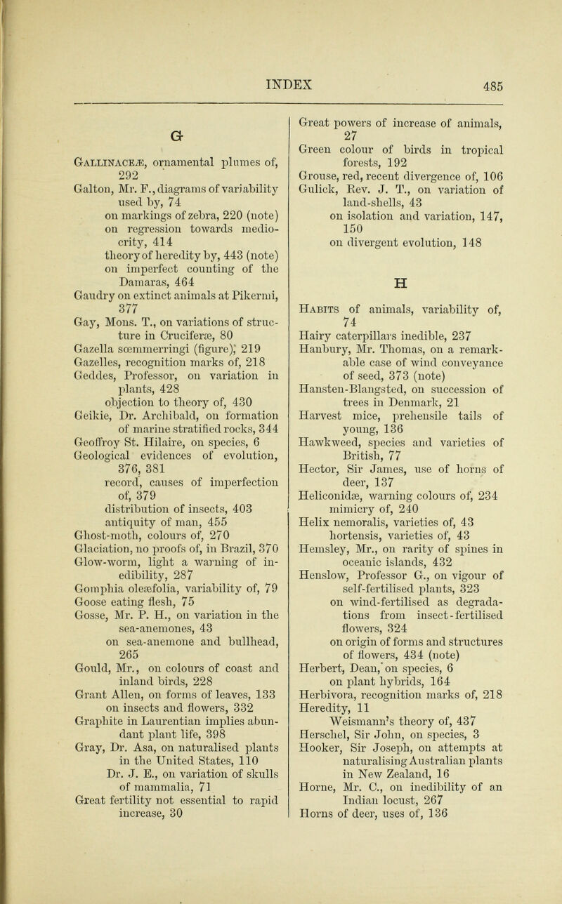 INDEX 485 G- Gallinacea, ornamental plumes of, 292 Galton, Mr. F., diagrams of variability used by, 74 on markings of zebra, 220 (note) on regression towards medio¬ crity, 414 tlieoryof heredity by, 443 (note) on imperfect counting of the Dam aras, 464 Gaudry on extinct animals at Pikermi, 377 Gay, Möns. T., on variations of struc¬ ture in Cruciferas, 80 Gazella sœmmerringi (figure),' 219 Gazelles, recognition marks of, 218 Geddes, Professor, on variation in plants, 428 objection to theory of, 430 Geikie, Dr. Arcliibald, on formation of marine stratified rocks, 344 Geoffroy St. Hilaire, on species, 6 Geological evidences of evolution, 376, 381 record, causes of imperfection of, 379 distribution of insects, 403 antiquity of man, 455 Ghost-moth, colours of, 270 Glaciation, no proofs of, in Brazil, 370 Glow-worm, light a warning of in¬ edibility, 287 Gomphia oleiefolia, variability of, 79 Goose eating flesh, 75 Gosse, Mr. P. H., on variation in the sea-anemones, 43 on sea-anemone and bullhead, 265 Gould, Mr., on colours of coast and inland birds, 228 Grant Allen, on forms of leaves, 133 on insects and flowers, 332 Graphite in Laurentian implies abun¬ dant plant life, 398 Gray, Dr. Asa, on naturalised plants in the United States, 110 Dr. J. E., on variation of skulls of mammalia, 71 Great fertility not essential to rapid increase, 30 Great powers of increase of animals, 27 Green colour of birds in tropical forests, 192 Grouse, red, recent divergence of, 106 Gulick, Rev. J. T., on variation of land-shells, 43 on isolation and variation, 147, 150 on divergent evolution, 148 H Habits of animals, variability of, 74 Hairy catcrpillai's inedible, 237 Hanbury, Mr. Thomas, on a remark¬ able case of wind conveyance of seed, 373 (note) Hansten-Blangsted, on succession of trees in Denmark, 21 Harvest mice, prehensile tails of young, 136 Hawkweed, species and varieties of British, 77 Hector, Sir James, use of horns of deer, 137 Heliconidoe, warning colours of, 234 mimicry of, 240 Helix nemoralis, varieties of, 43 hortensis, varieties of, 43 Hemsley, Mr., on rarity of spines in oceanic islands, 432 Henslow, Professor G., on vigour of self-fertilised plants, 323 on wind-fertilised as degrada¬ tions from insect - fertilised flowers, 324 on origin of forms and structures of flowers, 434 (note) Herbert, Dean, on species, 6 on plant hybrids, 164 Herbívora, recognition marks of, 218 Heredity, 11 Weismann's theory of, 437 Herschel, Sir John, on species, 3 Hooker, Sir Joseph, on attempts at naturalising Australian plants in New Zealand, 16 Home, Mr. C., on inedibility of an Indian locust, 267 Horns of deer, uses of, 136