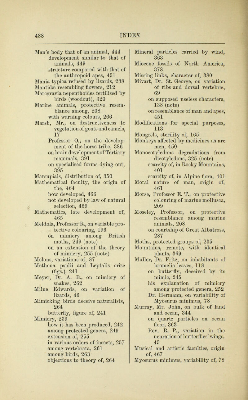 488 INDEX Man's body that of an animal, 444 development similar to that of animals, 449 structure compared with that of the anthropoid apes, 451 Mania typica refused by lizards, 238 Mantidse resembling flowers, 212 Marcgravia nepenthoides fertilised by birds (woodcut), 320 Marine animals, protective resem¬ blance among, 208 with warning colours, 266 Marsh, Mr., on destructiveness to vegetation of goats and camels, 17 Professor 0., on the develop¬ ment of the horse tribe, 386 on brain development of Tertiary mammals, 391 on specialised forms dying out, 395 Marsupials, distribution of, 350 Mathematical faculty, the origin of the, 464 how developed, 466 not developed by law of natural selection, 469 Mathematics, late development of, 465 Meldola, Professor R., on variable pro¬ tective colouring, 196 on mimicry among British moths, 249 (note) on an extension of the theory of mimicry, 255 (note) Melons, variations of, 87 Methona psidii and Leptalis orrse (figs.), 241 Meyer, Dr. A. В., on mimicry of snakes, 262 Milne Edwards, on variation of lizards, 46 Mimicking birds deceive naturalists, 264 butterfly, figure of, 241 Mimicry, 239 how it has been produced, 242 among protected genera, 249 extension of, 255 in vai'ious orders of insects, 257 among vertebrata, 261 among birds, 263 objections to theory of, 264 Mineral particles carried by wind, 363 Miocene fossils of North America, 378 Missing links, character of, 380 Mivart, Dr. St. George, on variation of ribs and dorsal vertebrae, 69 on supposed ixseless characters, 138 (note) on resemblance of man and apes, 451 Modifications for special purposes, 113 Mongrels, sterility of, 165 Monkeys afl'ected by medicines as are men, 450 Monocotyledons degradations from dicotyledons, 325 (note) scarcity of, in Rocky Mountains, 401 scarcity of, in Alpine flora, 401 Moral nature of man, origin of, 461 Morse, Professor E. T., on protective colouring of marine mollusca, 209 Moseley, Professor, on protective resemblance among marine animals, 208 on courtship of Great Albatross, 287 Moths, protected groups of, 235 Mountains, remote, with identical plants, 369 Müller, Dr. Fritz, on inhabitants of bromelia leaves, 118 on butterfly, deceived by its mimic, 245 his explanation of mimicry among protected genera, 252 Dr. Hermann, on variability of Myosurus minimus, 78 Murray, Mr. John, on bulk of land and ocean, 344 on quartz particles on ocean floor, 363 Rev. R. P., variation in the neuration of butterflies' wings, 45 Musical and artistic faculties, origin of, 467 Myosurus minimus, variability of, 78