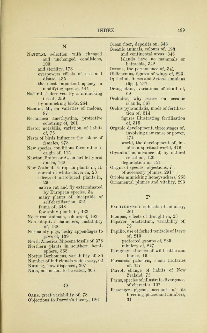 INDEX 489 N Natural selection with changed and unchanged conditions, 103 and sterility, 173 overpowers effects of use and disuse, 435 the most important agency in modifying species, 444 Naturalist deceived by a mindcking insect, 259 by mimicking birds, 264 Naudin, M., on varieties of melons, 87 Nectarinea amethystina, protective colouring of, 201 Nestor notabilis, variation of habits of, 75 Nests of birds influence the colour of females, 278 New species, conditions favourable to origin of, 115 Newton, Professor A., on fertile hybrid ducks, 162 New Zealand, European plants in, 15 spread of white clover in, 28 effects of introduced plants in, 29 native rat and fly exterminated by European species, 34 many plants of, incapable of self-fertilisation, 321 fauna of, 348 few spiny plants in, 433 Nocturnal animals, colours of, 193 Non-adaptive characters, instability of, 138 Normandy pigs, fleshy appendages to jaws of, 139 North America, Miocene fossils of, 378 Northern plants in southern hemi¬ sphere, 368 Nostus Borbonicus, variability of, 80 Number of individuals which vary, 62 Nutmeg, how dispersed, 307 Nuts, not meant to be eaten, 305 О Oaks, great variability of, 78 Objections to Darwin's theory, 126 Ocean floor, deposits on, 343 Oceanic animals, colours of, 193 and continental areas, 346 islands have no mammals or batrachia, 342 Oceans, the permanence of, 341 Œdicnemus, figures of wings of, 223 Opthalmis lincea and Artaxa siniulans (figs.), 247 Orang-utans, variations of skull of, 69 Orchideae, why scarce on oceanic islands, 367 Orchis pyramidalis, mode of fertilisa¬ tion of, 314 figures illustrating fertilisation of, 315 Organic development, three stages of, involving new cause or power, 474 world, the development of, im¬ plies a spiritual world, 476 Organisation, advance of, by natural selection, 120 degradation in, 121 Origin of species, objections, 7 of accessory plumes, 291 Orioles mimicking honeysuckers, 263 Ornamental plumes and vitality, 293 P Pachyrhtnchi subjects of mimicry, 261 Pampas, effects of drought in, 23 Papaver bracteatum, variability of, 79 Papilio, use of forked tentacle of larvae of, 210 protected groups of, 235 mimicry of, 247 Paraguay, absence of wild cattle and horses, 19 Parnassia palustris, sham nectaries of, 317 Parrot, change of habits of New Zealand, 75 Parus, species of, illustrate divergence, of character, 107 Passenger - pigeon, account of its breeding-places and numbers, 31