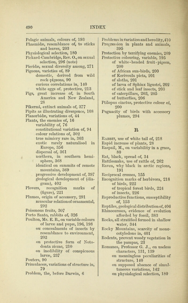 490 INDEX Pelagic animals, colours of, 193 Phasmidae, resemblance of, to sticks and leaves, 203 Physiological selection, 180 Pickard-Cambridge, Rev. 0., on sexual selection, 296 (note) Pieridse, sexual diversity among, 271 Pigeons, varieties of, 89 domestic, derived from wild rock-pigeons, 90 curious correlations in, 140 white eggs of, protective, 213 Pigs, great increase of, in South America and New Zealand, 28 Pikermi, extinct animals of, 377 Pipits as illustrating divergence, 108 Planorbidse, variations of, 44 Plants, the enemies of, 16 variability of, 76 constitutional variation of, 94 colour relations of, 302 true mimicry rare in, 303 exotic rarely naturalised in Europe, 356 dispersal of, 361 northern, in southern hemi¬ sphere, 368 identical on summits of remote mountains, 369 progressive development of, 397 geological development of (dia¬ gram), 402 Plovers, recognition marks of (figure), 221 Plumes, origin of accessory, 291 muscular relation of ornamental, 292 Poisonous fruits, 307 Porto Santo, rabbits of, 326 Poulton, Mr. E. В., on variable colours of larvae and pupœ, 196, 198 on concealments of insects by resemblance to environment, 202 on protective form of Noto- donta ziczac, 210 on inedibility of conspicuous larvae, 237 Pouters, 90 Primuláceas, variations of structure in, 79 Problem, the, before Darwin, 6 Problems in Variation andheredity, 410 Progression in plants and animals, 395 Protection by terrifying enemies, 209 Protective colouring, variable, 195 of white-headed fruit-pigeon, 200 of African sun-birds, 200 of Kerivoula picta, 201 of sloths, 201 of larva of Sphinx ligustri, 202 of stick and leaf insects, 203 of caterpillars, 203, 205 of butterflies, 206 Ptilopus cinctus, protective colour of, 200 Pugnacity of birds Avith accessory plumes, 294 R Rabbit, use of white tail of, 218 Rapid increase of plants, 28 Raspali, M., on variability in a grass, 80 Rat, black, spread of, 34 Rattlesnake, use of rattle of, 262 Raven, why black in arctic regions, 191 Reciprocal crosses, 155 Recognition marks of herbívora, 218 of birds, 222 of tropical forest birds, 224 of insects, 226 Reproductive functions, susceptibility of, 153 Reptiles, geological distribution of, 406 Rhinoceroses, evidence of evolution afforded by fossil, 383 Rocks, all stratified formed in shallow water, 344 Rocky Mountains, scarcity of mono¬ cotyledons in, 401 Rodents, prevent woody vegetation in the pampas, 23 Romanes, Professor G. J., on useless characters, 131, 139 on meaningless peculiarities of structure, 140 on supposed absence of simul¬ taneous variations, 142 on physiological selection, 180