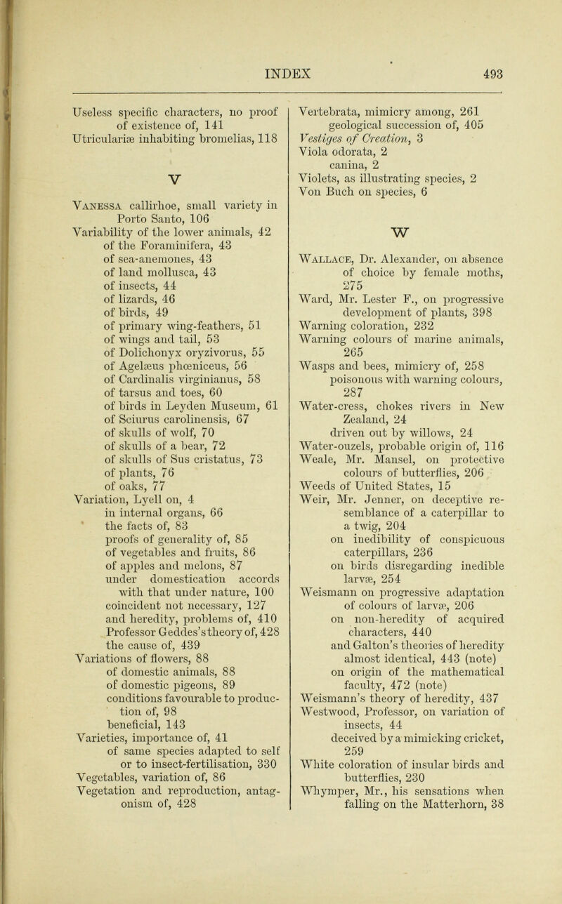 INDEX 493 Useless specific characters, no proof of existence of, 141 Utriciilariaî inhabiting bromelias, 118 V Vanessa callirhoe, small variety in Porto Santo, 106 Variability of the lower animals, 42 of the Foraminifera, 43 of sea-anemones, 43 of land mollusca, 43 of insects, 44 of lizards, 46 of birds, 49 of primary wing-feathers, 51 of wings and tail, 53 of Dolichonyx oryzivorus, 55 of Agelaens phœniceus, 56 of Cardinalis virginianiis, 58 of tarsus and toes, 60 of birds in Ley den Museum, 61 of Sciurus carolinensis, 67 of skulls of wolf, 70 of skulls of a bear, 72 of skulls of Sus cristatus, 73 of plants, 76 of oaks, 77 Variation, Lyell on, 4 in internal organs, 66 the facts of, 83 proofs of generality of, 85 of vegetables and fi'uits, 86 of apples and melons, 87 under domestication accords with that under nature, 100 coincident not necessary, 127 and heredity, problems of, 410 Professor Geddes's theory of, 428 the cause of, 439 Variations of flowers, 88 of domestic animals, 88 of domestic pigeons, 89 conditions favourable to produc¬ tion of, 98 beneficial, 143 Varieties, importance of, 41 of same species adapted to self or to insect-fertilisation, 330 Vegetables, variation of, 86 Vegetation and reproduction, antag¬ onism of, 428 Vertebrata, mimicry among, 261 geological succession of, 405 Vestiges of Creation, 3 Viola odorata, 2 canina, 2 Violets, as illustrating species, 2 Von Buch on species, 6 W Wallace, Dr. Alexander, on absence of choice by female moths, 275 Ward, Mr. Lester F., on progressive development of plants, 398 Warning coloration, 282 Warning colours of marine animals, 265 Wasps and bees, mimicry of, 258 poisonous with warning colours, 287 Water-ci-ess, chokes rivers in New Zealand, 24 driven out by willows, 24 Water-ouzels, probable origin of, 116 Weale, Mr. Mansel, on protective colours of butterflies, 206 Weeds of United States, 15 Weir, Mr. Jenner, on deceptive re¬ semblance of a caterpillar to a twig, 204 on inedibility of conspicuous caterpillars, 236 on birds disregarding inedible larvœ, 254 Weismann on progressive adaptation of colours of larvae, 206 on non-heredity of acquired characters, 440 and Galton's theories of heredity almost identical, 443 (note) on origin of the mathematical faculty, 472 (note) Weismann's theory of heredity, 437 Westwood, Professor, on variation of insects, 44 deceived by a mimicking cricket, 259 White coloration of insular birds and butterflies, 230 Whymper, Mr., his sensations when falling on the Matterhorn, 38