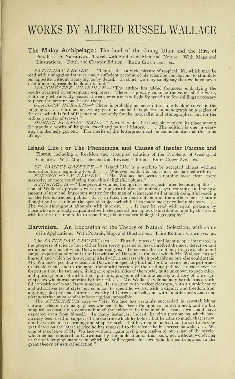 WORKS BY ALFRED RÜSSEL WALLACE The Malay Archipelago : The land of the Orang Utan and the Bird of Paradise. A Narrative of Travel, with Studies of Man and Nature. With Maps and Illustrations. Tenth and Cheaper Edition. Extra Crown 8vo. 6s. SA TURDA Y REVIEW.—Ti e result is a vivid picture of tropical life, which may be read with unflagging interest, and г sufficient account of his scientific conclusions to stimulate our appetite without wearying us by detail. In short, we may safely say that we have never read a more agreeable book of its kind. MANCHESTER GUARDIAN.—The author has added footnotes embodying the results obtained by subsequent explorers. These so greatly enhance the value of the work, that many who already possess the earlier editions will gladly spend the few shillings necessary to place the present one beside them, GLASGOW HERALD.—There is probably no more interesting book of travel in the language. ._ . ._ For one-and-twenty years it has held its place as a monograph on a region of the east which is full of fascination, not only for the naturalist and ethnographer, but for the ordinary reader of travels. DUBLIN EVENING MAIL.— A work which has long since taken its place among the standard works of English travel and natural history. . . . The edition is one in every way handsomely got out. The merits of the letterpress need no commendation at this time of day. Island Life ; or The Phenomena and Causes of Insular Faunas and Floras, including a Revision and attempted solution of the Problems of Geological Climates. With Maps. Second and Revised Edition. Extra Crown 8vo. 6s. ST. JAMES'S GAZETTE.—'Island Life' is a work to be accepted almost without reservation from beginning to end. . . . Whoever reads this book must be charmed with it. FORTNIGHTLY REVIEW.— Mr. Wallace has written nothing more clear, more masterly, or more convincing than this delightful volume. A THENAi UM.— The present volume, though in some respects intended as a popularisa¬ tion of Wallace's previous works on the distribution of animals, yet contains an immense amount of new and important matter for the man of science, as well as much delightful reading for the less instructed public. It is, in fact, the final outcome of the author's most mature thought and research on the special subject which he has made most peculiarly his own. . . . The work throughout abounds with interest. ... It may be read with equal pleasure by those who are already acquainted with the general principles of distribution and by those who wish for the first time to learn something about modern biological geography. Darwinism. An Exposition of the Theory of Natural Selection, with some of its Applications. With Portrait, Map,'and Illustrations. Third Edition. Crown 8vo. gs. The SA TURDA Y REVIEW says :— Thus the mass of intelligent people interested in the progress of science have either been sorely puzzled or have imbibed the most defective and erroneous notions of what Darwinism really is. To correct these notions, to give a clear and simple exposition of what is the Darwinism of Darwin, is the task which Mr. Wallace has set himself, and which he has accomplished with a success which probably no one else could attain. Mr. Wallace's peculiar relation to Darwinism specially fits him for the service he has performed to his old friend and to the more thoughtful section of the reading public. It can never be forgotten that the two men, living on opposite sides of the world, quite unknown to each other, and quite ignorant of each other's pursuits, propounded simultaneously a theory of the origin of species which was practically identical. . . . Mr. Wallace's volume may be taken as a faith¬ ful exposition of what Darwin meant. It is written with perfect clearness, with a simple beauty and attractiveness of style not common to scientific works, with a dignity and freedom from anything like personal bitterness worthy of Darwin himself, and with an orderliness and com¬ pleteness that must render misconception impossible. The ATHENAlUM says:—Mr. Wallace has certainly succeeded in re-establishing natural selection in many places whence it has been thought to be dethroned, and he has supplied as masterly a compendium of the evidence in favour of his case as we could have expected even from himself. In many instances, indeed, he cites phenomena which have already been used in support of the doctrine which he holds ; but he adds so much that is new and he writes in so charming and simple a style, that his readers more than he are to be con¬ gratulated on the latest service he has rendered to the science he has served so well. . . . We cannot take leave of Mr. Wallace without again giving expression to our sense of the service which he has rendered to Darwinism by the publication of this book, nor without wondering at the self-denying manner in which he still regards his own valuable contributions to the great theory of natural selection.