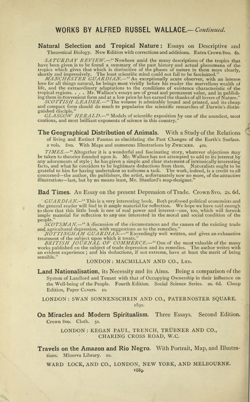 WORKS BY ALFRED RÜSSEL WALLACE. —Continued. Natural Selection and Tropical Nature: Essays on Descriptive and Theoretical Biology. New Edition with corrections and additions. Extra Crown 8vo. 6s. SATURDAY REVIEW.—Nowhere amid Çhe many descriptions of the tropics that have been given is to be found a summary of the past history and actual phenomena of the tropics which gives that which is distinctive of the phases of nature in them more clearly, shortly and impressively. The least scientific mind could not fail to be fascinated. MANCHESTER GUARDIAN.—An exceptionally acute observer, with an intense love for all things natural, he brings most vividly before his reader the marvellous wealth of life, and the extraordinary adaptations to the conditions of existence characteristic of the tropical regions. . . . Mr. Wallace's essays are of great and permanent value, and in publish¬ ing them in Convenient form and at a low price he has earned the thanks of all lovers of Nature. SCOTTISH LEADER.—The volume is admirably bound and printed, and its cheap and compact form should do much to popularise the scientific researches of Darwin's distin¬ guished disciple. GL ASGO IV HERALD.— Models of scientific exposition by one of the soundest, most cautious, and most brilliant exponents of science in this country. The Geographical Distribution of Animals. With a Study of the Relations of living and Extinct Faunas as elucidating the Past Changes of the Earth's Surface. 2 vols. 8vo. With Maps and numerous Illustrations by Zwecker. 42s. TIMES.—Altogether it is a wonderful and fascinating story, whatever objections may be taken to theories founded upon it. Mr. Wallace has not attempted to add to its interest by any adornments of style ; he has given a simple and clear statement of intrinsically interesting facts, and what he considers to be legitimate deductions from them. Naturalists ought to be grateful to him for having undertaken so toilsome a task. The work, indeed, is a credit to all concerned—the author, the publishers, the artist, unfortunately now no more, of the attractive illustrations—last, but by no means least, Mr. Stanford's map-designer. Bad Times. An Essay on the present Depression of Trade. Crown 8vo. 2s. 6d, GUARDI AN.—This is a very interesting book. Both professed political economists and the general reader will find in it ample material for reflection. We hope we have said enough to show that this little book is one of real power and interest—one, too, which will furnish ample material for reflection to any one interested in the moral and social condition of the people. SCOTSMAN.—A discussion of the circumstances and the causes of the existing trade and agricultural depression, with suggestions as to the remedies. NOTTINGHAM GUARDIAN.— Exceedingly well written, and gives an exhaustive treatment of the subject upon which it treats. BRITISH JOURNAL OF COMMERCE.— One of the most valuable of the many works published on the subject of trade depression and its remedies. 'I'he author writes with an evident experience ; and his deductions, if not extreme, have at least the merit of being sensible  LONDON: MACMILLAN AND CO., Ltd. Land Nationalisation, its Necessity and its Aims. Being a comparison of the System of Landlord and Tenant with that of Occupying Ownership in their influence on the Well-being of the People. Fourth Edition. Social Science Series. 2s. 6d. Cheap Edition, Paper Covers, is. LONDON : SWAN SONNENSCHEIN AND CO., PATERNOSTER SQUARE. 1892. On Miracles and Modern Spiritualism. Three Essays. Second Edition. Crown 8vo. Cloth. 5s. LONDON : KEGAN PAUL, TRENCH, TRÜBNER AND CO., CHARING CROSS ROAD, W.C. Travels on the Amazon and Rio Negro. With Portrait, Map, and Illustra¬ tions. Minerva Library. 2S. WARD LOCK, AND CO., LONDON, NEW YORK, AND MELBOURNE. 1889.
