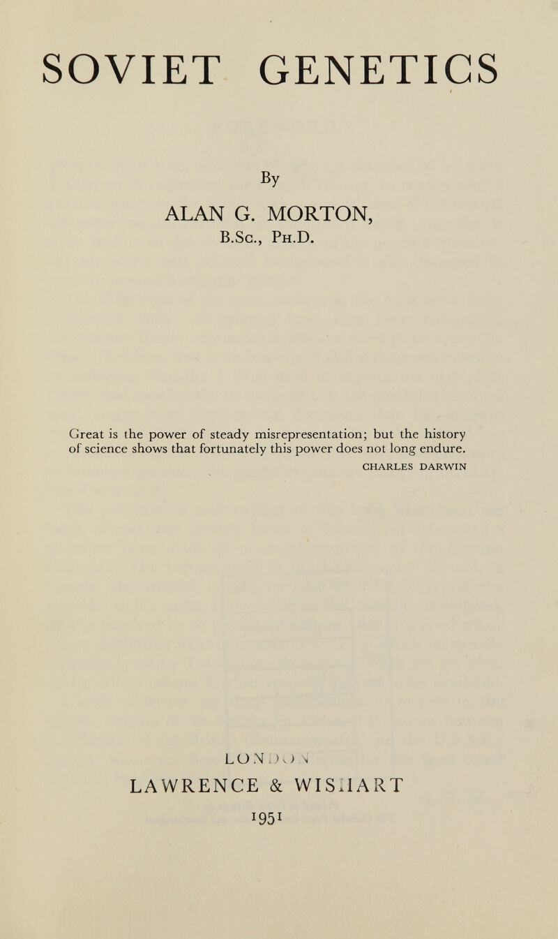 SOVIET GENETICS By ALAN G. MORTON, в.Sc., Ph.D. Great is the power of steady misrepresentation; but the history of science shows that fortunately this power does not long endure. CHARLES DARWIN LÜN S LAWRENCE & WISIIART 1951