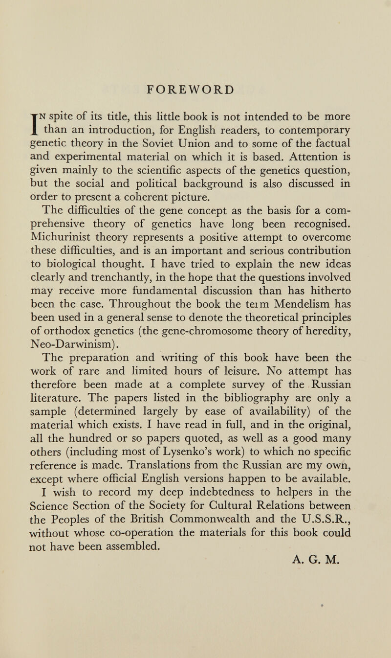 FOREWORD IN spite of its title, this little book is not intended to be more than an introduction, for English readers, to contemporary genetic theory in the Soviet Union and to some of the factual and experimental material on which it is based. Attention is given mainly to the scientific aspects of the genetics question, but the social and political background is also discussed in order to present a coherent picture. The difficulties of the gene concept as the basis for a com¬ prehensive theory of genetics have long been recognised. Michurinist theory represents a positive attempt to overcome these difficulties, and is an important and serious contribution to biological thought. I have tried to explain the new ideas clearly and trenchantly, in the hope that the questions involved may receive more fundamental discussion than has hitherto been the case. Throughout the book the tei m Mendelism has been used in a general sense to denote the theoretical principles of orthodox genetics (the gene-chromosome theory of heredity, Neo-Darwinism). The preparation and writing of this book have been the work of rare and limited hours of leisure. No attempt has therefore been made at a complete survey of the Russian literature. The papers listed in the bibliography are only a sample (determined largely by ease of availability) of the material which exists. I have read in full, and in the original, all the hundred or so papers quoted, as well as a good many others (including most of Lysenko's work) to which no specific reference is made. Translations from the Russian are my own, except where official English versions happen to be available. I wish to record my deep indebtedness to helpers in the Science Section of the Society for Cultural Relations between the Peoples of the British Commonwealth and the U.S.S.R., without whose co-operation the materials for this book could not have been assembled. A. G. M.