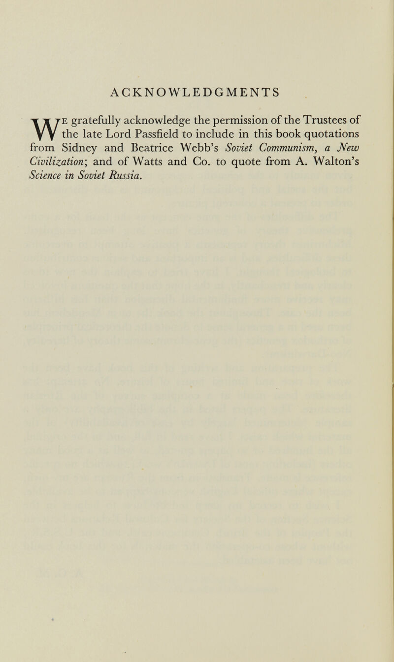 ACKNOWLEDGMENTS WE gratefully acknowledge the permission of the Trustees of the late Lord Passfield to include in this book quotations from Sidney and Beatrice Webb's Soviet Communism, a New Civilization', and of Watts and Co. to quote from A. Walton's Science in Soviet Russia.