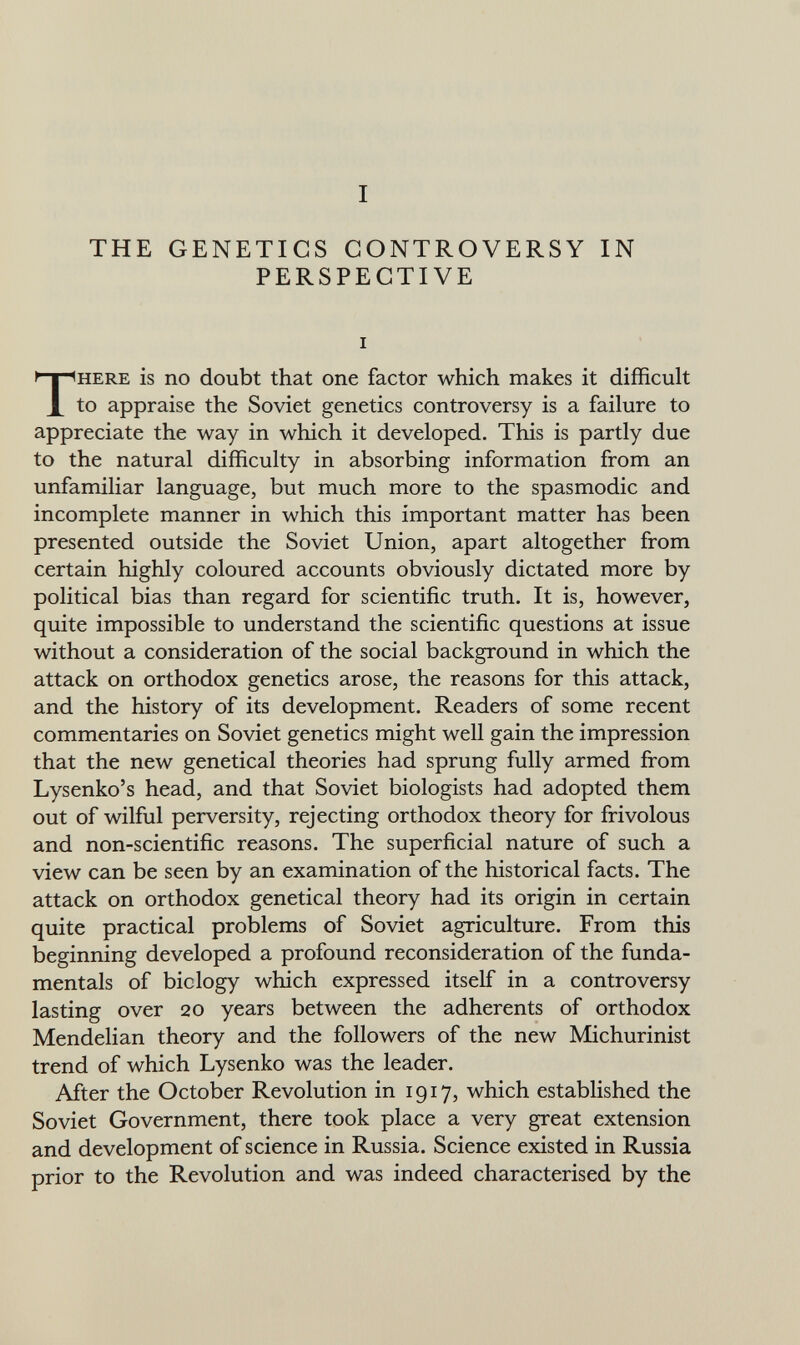 I THE GENETICS CONTROVERSY IN PERSPECTIVE I THERE is no doubt that one factor which makes it difficult to appraise the Soviet genetics controversy is a failure to appreciate the way in which it developed. This is partly due to the natural difficulty in absorbing information from an unfamiliar language, but much more to the spasmodic and incomplete manner in which this important matter has been presented outside the Soviet Union, apart altogether from certain highly coloured accounts obviously dictated more by political bias than regard for scientific truth. It is, however, quite impossible to understand the scientific questions at issue without a consideration of the social background in which the attack on orthodox genetics arose, the reasons for this attack, and the history of its development. Readers of some recent commentaries on Soviet genetics might well gain the impression that the new genetical theories had sprung fully armed from Lysenko's head, and that Soviet biologists had adopted them out of wilful perversity, rejecting orthodox theory for frivolous and non-scientific reasons. The superficial nature of such a view can be seen by an examination of the historical facts. The attack on orthodox genetical theory had its origin in certain quite practical problems of Soviet agriculture. From this beginning developed a profound reconsideration of the funda¬ mentals of biclogy which expressed itself in a controversy lasting over 20 years between the adherents of orthodox Mendelian theory and the followers of the new Michurinist trend of which Lysenko was the leader. After the October Revolution in 1917, which established the Soviet Government, there took place a very great extension and development of science in Russia. Science existed in Russia prior to the Revolution and was indeed characterised by the