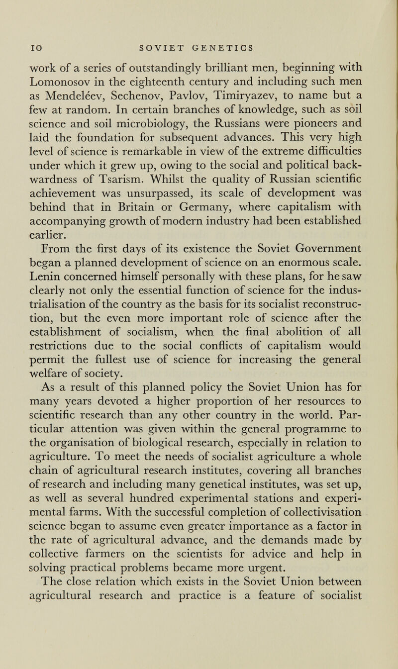 IO SOVIET GENETICS work of a series of outstandingly brilliant men, beginning with Lomonosov in the eighteenth century and including such men as Mendeléev, Sechenov, Pavlov, Timiryazev, to name but a few at random. In certain branches of knowledge, such as soil science and soil microbiology, the Russians were pioneers and laid the foundation for subsequent advances. This very high level of science is remarkable in view of the extreme difficulties under which it grew up, owing to the social and political back¬ wardness of Tsarism. Whilst the quality of Russian scientific achievement was unsurpassed, its scale of development was behind that in Britain or Germany, where capitalism with accompanying growth of modern industry had been established earlier. From the first days of its existence the Soviet Government began a planned development of science on an enormous scale. Lenin concerned himself personally with these plans, for he saw clearly not only the essential function of science for the indus¬ trialisation of the country as the basis for its socialist reconstruc¬ tion, but the even more important role of science after the establishment of socialism, when the final abolition of all restrictions due to the social conflicts of capitalism would permit the fullest use of science for increasing the general welfare of society. As a result of this planned policy the Soviet Union has for many years devoted a higher proportion of her resources to scientific research than any other country in the world. Par¬ ticular attention was given within the general programme to the organisation of biological research, especially in relation to agriculture. To meet the needs of socialist agriculture a whole chain of agricultural research institutes, covering all branches of research and including many genetical institutes, was set up, as well as several hundred experimental stations and experi¬ mental farms. With the successful completion of collectivisation science began to assume even greater importance as a factor in the rate of agricultural advance, and the demands made by collective farmers on the scientists for advice and help in solving practical problems became more urgent. The close relation which exists in the Soviet Union between agricultural research and practice is a feature of socialist