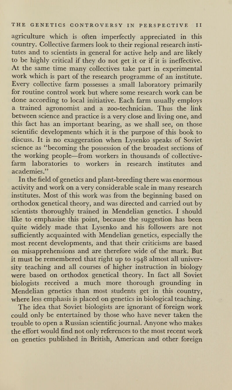 THE GENETICS CONTROVERSY IN PERSPECTIVE II agriculture which is often imperfectly appreciated in this country. Collective farmers look to their regional research insti¬ tutes and to scientists in general for active help and are likely to be highly critical if they do not get it or if it is ineffective. At the same time many collectives take part in experimental work which is part of the research programme of an institute. Every collective farm possesses a small laboratory primarily for routine control work but where some research work can be done according to local initiative. Each farm usually employs a trained agronomist and a zoo-technician. Thus the link between science and practice is a very close and living one, and this fact has an important bearing, as we shall see, on those scientific developments which it is the purpose of this book to discuss. It is no exaggeration when Lysenko speaks of Soviet science as becoming the possession of the broadest sections of the working people—from workers in thousands of collective- farm laboratories to workers in research institutes and academies. In the field of genetics and plant-breeding there was enormous activity and work on a very considerable scale in many research institutes. Most of this work was from the beginning based on orthodox genetical theory, and was directed and carried out by scientists thoroughly trained in Mendelian genetics. I should like to emphasise this point, because the suggestion has been quite widely made that Lysenko and his followers are not sufficiently acquainted with Mendelian genetics, especially the most recent developments, and that their criticisms are based on misapprehensions and are therefore wide of the mark. But it must be remembered that right up to 1948 almost all univer¬ sity teaching and all courses of higher instruction in biology were based on orthodox genetical theory. In fact all Soviet biologists received a much more thorough grounding in Mendelian genetics than most students get in this country, where less emphasis is placed on genetics in biological teaching. The idea that Soviet biologists are ignorant of foreign work could only be entertained by those who have never taken the trouble to open a Russian scientific journal. Anyone who makes the effort would find not only references to the most recent work on genetics published in British, American and other foreign