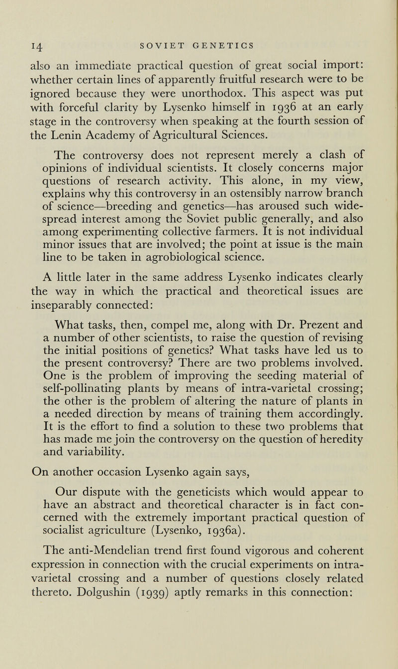 ч SOVIET GENETICS also an immediate practical question of great social import: whether certain lines of apparently fruitful research were to be ignored because they were unorthodox. This aspect was put with forceful clarity by Lysenko himself in 1936 at an early stage in the controversy when speaking at the fourth session of the Lenin Academy of Agricultural Sciences. The controversy does not represent merely a clash of opinions of individual scientists. It closely concerns major questions of research activity. This alone, in my view, explains why this controversy in an ostensibly narrow branch of science—breeding and genetics—has aroused such wide¬ spread interest among the Soviet public generally, and also among experimenting collective farmers. It is not individual minor issues that are involved; the point at issue is the main line to be taken in agrobiological science. A little later in the same address Lysenko indicates clearly the way in which the practical and theoretical issues are inseparably connected: What tasks, then, compel me, along with Dr. Prezent and a number of other scientists, to raise the question of revising the initial positions of genetics? What tasks have led us to the present controversy? There are two problems involved. One is the problem of improving the seeding material of self-pollinating plants by means of intra-varietal crossing; the other is the problem of altering the nature of plants in a needed direction by means of training them accordingly. It is the effort to find a solution to these two problems that has made me join the controversy on the question of heredity and variability. On another occasion Lysenko again says, Our dispute with the geneticists which would appear to have an abstract and theoretical character is in fact con¬ cerned with the extremely important practical question of socialist agriculture (Lysenko, 1936a). The anti-Mendelian trend first found vigorous and coherent expression in connection with the crucial experiments on intra- varietal crossing and a number of questions closely related thereto. Dolgushin (1939) aptly remarks in this connection: