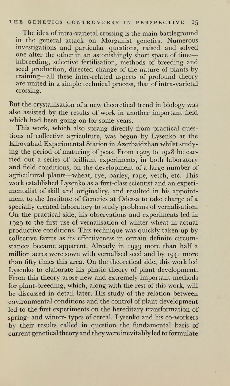 THE GENETICS CONTROVERSY IN PERSPECTIVE I5 The idea of intra-varietal crossing is the main battleground in the general attack on Morganist genetics. Numerous investigations and particular questions, raised and solved one after the other in an astonishingly short space of time— inbreeding, selective fertilisation, methods of breeding and seed production, directed change of the nature of plants by training—all these inter-related aspects of profound theory are united in a simple technical process, that of intra-varietal crossing. But the crystallisation of a new theoretical trend in biology was also assisted by the results of work in another important field which had been going on for some years. This work, which also sprang directly from practical ques¬ tions of collective agriculture, was begun by Lysenko at the Kirovabad Experimental Station in Azerbaidzhán whilst study¬ ing the period of maturing of peas. From 1925 to 1928 he car¬ ried out a series of brilliant experiments, in both laboratory and field conditions, on the development of a large number of agricultural plants—wheat, rye, barley, rape, vetch, etc. This work established Lysenko as a first-class scientist and an experi¬ mentalist of skill and originality, and resulted in his appoint¬ ment to the Institute of Genetics at Odessa to take charge of a specially created laboratory to study problems of vernalisation. On the practical side, his observations and experiments led in 1929 to the first use of vernalisation of winter wheat in actual productive conditions. This technique was quickly taken up by collective farms as its effectiveness in certain definite circum¬ stances became apparent. Already in 1933 more than half a million acres were sown with vernalised seed and by 1941 more than fifty times this area. On the theoretical side, this work led Lysenko to elaborate his phasic theory of plant development. From this theory arose new and extremely important methods for plant-breeding, which, along with the rest of this work, will be discussed in detail later. His study of the relation between environmental conditions and the control of plant development led to the first experiments on the hereditary transformation of spring- and winter- types of cereal. Lysenko and his co-workers by their results called in question the fundamental basis of current genetical theory and they were inevitably led to formulate