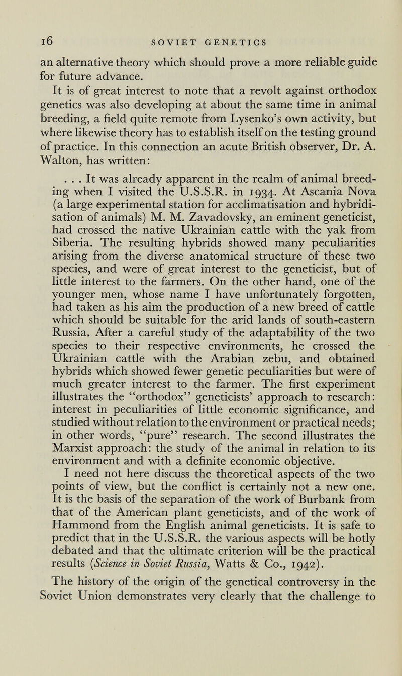 SOVIET GENETICS an alternative theory which should prove a more reliable guide for future advance. It is of great interest to note that a revolt against orthodox genetics was also developing at about the same time in animal breeding, a field quite remote from Lysenko's own activity, but where likewise theory has to establish itself on the testing ground of practice. In this connection an acute British observer, Dr. A. Walton, has written: ... It was already apparent in the realm of animal breed¬ ing when I visited the U.S.S.R. in 1934. At Ascania Nova (a large experimental station for acclimatisation and hybridi¬ sation of animals) M. M. Zavadovsky, an eminent geneticist, had crossed the native Ukrainian cattle with the yak from Siberia. The resulting hybrids showed many peculiarities arising from the diverse anatomical structure of these two species, and were of great interest to the geneticist, but of little interest to the farmers. On the other hand, one of the younger men, whose name I have unfortunately forgotten, had taken as his aim the production of a new breed of cattle which should be suitable for the arid lands of south-eastern Russia. After a careful study of the adaptability of the two species to their respective environments, he crossed the Ukrainian cattle with the Arabian zebu, and obtained hybrids which showed fewer genetic peculiarities but were of much greater interest to the farmer. The first experiment illustrates the orthodox geneticists' approach to research: interest in peculiarities of little economic significance, and studied without relation to the environment or practical needs; in other words, pure research. The second illustrates the Marxist approach: the study of the animal in relation to its environment and with a definite economic objective. I need not here discuss the theoretical aspects of the two points of view, but the conflict is certainly not a new one. It is the basis of the separation of the work of Burbank from that of the American plant geneticists, and of the work of Hammond from the English animal geneticists. It is safe to predict that in the U.S.S.R. the various aspects will be hotly debated and that the ultimate criterion will be the practical results {Science in Soviet Russia, Watts & Co., 1942). The history of the origin of the genetical controversy in the Soviet Union demonstrates very clearly that the challenge to