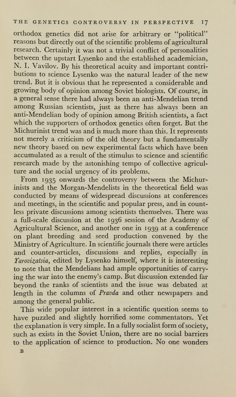 THE GENETICS CONTROVERSY IN PERSPECTIVE I7 orthodox genetics did not arise for arbitrary or political reasons but directly out of the scientific problems of agricultural research. Certainly it was not a trivial conflict of personalities between the upstart Lysenko and the established academician, N. I. Vavilov. By his theoretical acuity and important contri¬ butions to science Lysenko was the natural leader of the new trend. But it is obvious that he represented a considerable and growing body of opinion among Soviet biologists. Of course, in a general sense there had always been an anti-Mendelian trend among Russian scientists, just as there has always been an anti-Mendelian body of opinion among British scientists, a fact which the supporters of orthodox genetics often forget. But the Michurinist trend was and is much more than this. It represents not merely a criticism of the old theory but a fundamentally new theory based on new experimental facts which have been accumulated as a result of the stimulus to science and scientific research made by the astonishing tempo of collective agricul¬ ture and the social urgency of its problems. From 1935 onwards the controversy between the Michur- inists and the Morgan-Mendelists in the theoretical field was conducted by means of widespread discussions at conferences and meetings, in the scientific and popular press, and in count¬ less private discussions among scientists themselves. There was a full-scale discussion at the 1936 session of the Academy of Agricultural Science, and another one in 1939 at a conference on plant breeding and seed production convened by the Ministry of Agriculture. In scientific journals there were articles and counter-articles, discussions and replies, especially in Tarovizatsia^ edited by Lysenko himself, where it is interesting to note that the Mendelians had ample opportunities of carry¬ ing the war into the enemy's camp. But discussion extended far beyond the ranks of scientists and the issue was debated at length in the columns of Pravda and other newspapers and among the general public. This wide popular interest in a scientific question seems to have puzzled and slightly horrified some commentators. Yet the explanation is very simple. In a fully socialist form of society, such as exists in the Soviet Union, there are no social barriers to the application of science to production. No one wonders в