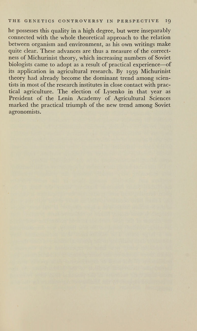 THE GENETICS CONTROVERSY IN PERSPECTIVE I9 he possesses this quality in a high degree, but were inseparably connected with the whole theoretical approach to the relation between organism and environment, as his own writings make quite clear. These advances are thus a measure of the correct¬ ness of Michurinist theory, which increasing numbers of Soviet biologists came to adopt as a result of practical experience—of its application in agricultural research. By 1939 Michurinist theory had already become the dominant trend among scien¬ tists in most of the research institutes in close contact with prac¬ tical agriculture. The election of Lysenko in that year as President of the Lenin Academy of Agricultural Sciences marked the practical triumph of the new trend among Soviet agronomists.