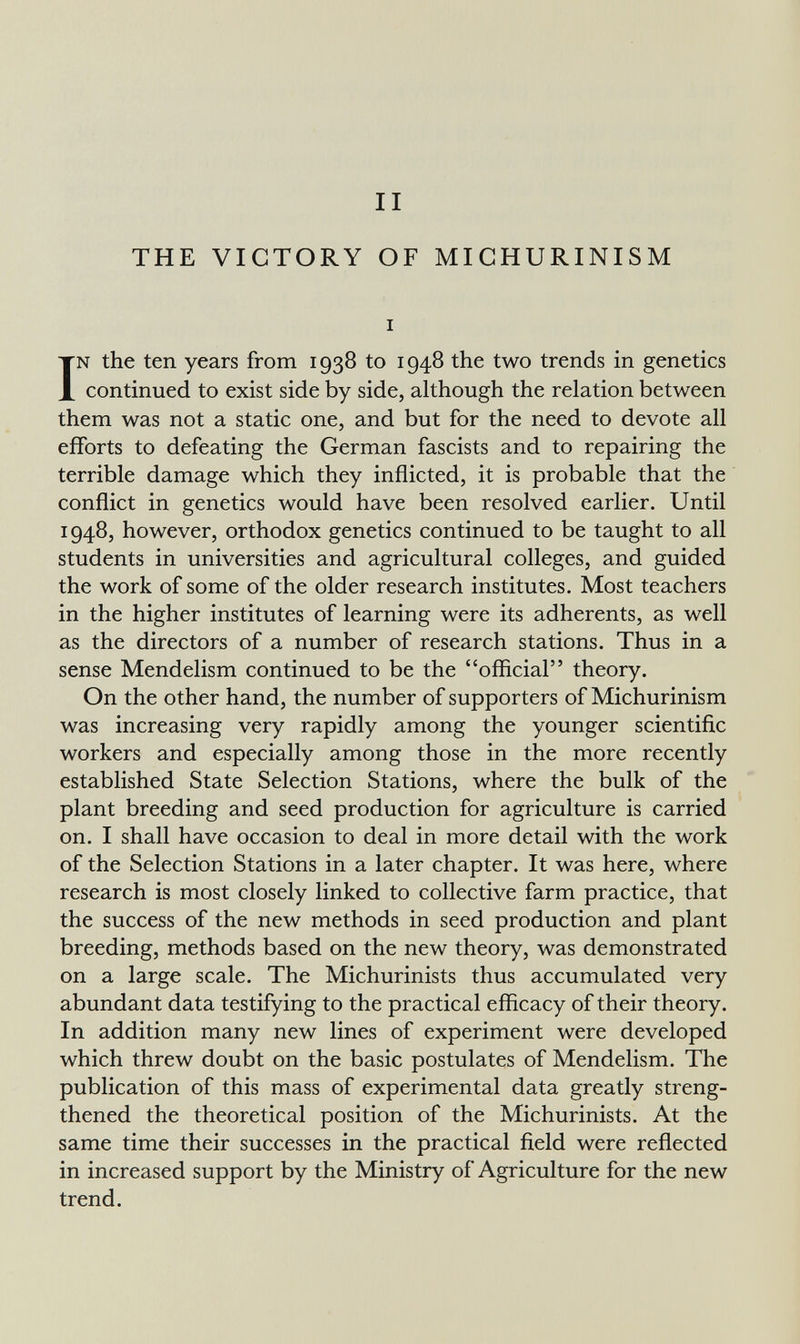 II THE VICTORY OF MICHURINISM I IN the ten years from 1938 to 1948 the two trends in genetics continued to exist side by side, although the relation between them was not a static one, and but for the need to devote all efforts to defeating the German fascists and to repairing the terrible damage which they inflicted, it is probable that the conflict in genetics would have been resolved earlier. Until 1948, however, orthodox genetics continued to be taught to all students in universities and agricultural colleges, and guided the work of some of the older research institutes. Most teachers in the higher institutes of learning were its adherents, as well as the directors of a number of research stations. Thus in a sense Mendelism continued to be the official theory. On the other hand, the number of supporters of Michurinism was increasing very rapidly among the younger scientific workers and especially among those in the more recently established State Selection Stations, where the bulk of the plant breeding and seed production for agriculture is carried on. I shall have occasion to deal in more detail with the work of the Selection Stations in a later chapter. It was here, where research is most closely linked to collective farm practice, that the success of the new methods in seed production and plant breeding, methods based on the new theory, was demonstrated on a large scale. The Michurinists thus accumulated very abundant data testifying to the practical efficacy of their theory. In addition many new lines of experiment were developed which threw doubt on the basic postulates of Mendelism. The publication of this mass of experimental data greatly streng¬ thened the theoretical position of the Michurinists. At the same time their successes in the practical field were reflected in increased support by the Ministry of Agriculture for the new trend.