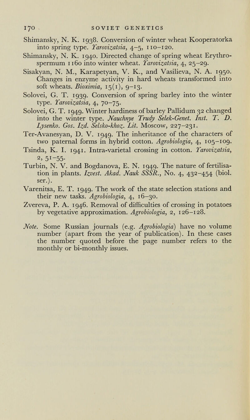 170 SOVIET GENETICS Shimansky, N. К. 1938. Conversion of winter wheat Kooperatorlsa into spring type. Tarovizatsia, 4-5, 110-120. Shimansky, N. K. 1940. Directed change of spring wheat Erythro- spermum ибо into winter wheat. Tarovizatsia, 4, 25-29. Sisakyan, N. M., Karapetyan, V. K., and VasiUeva, N. A. 1950. Changes in enzyme activity in hard wheats transformed into soft wheats. Bioximia, 15(1), 9-13- Solovei, G. T. 1939. Conversion of spring barley into the winter type. Tarovizatsia, 4, 70-75. Solovei, G. T. 1949. Winter hardiness of barley Pallidum 32 changed into the winter type. Nauchnye Trudy Selek-Genet. Inst. T. D. Lysenko. Gos. Izd. Selsko-khoz. Lit. Moscow, 227-231. Ter-Avanesyan, D. V. 1949. The inheritance of the characters of two paternal forms in hybrid cotton. Agrobiologia, 4, 105-109. Tsinda, K. I. 1941. Intra-varietal crossing in cotton. Tarovizatsia, 2, 51-55- Turbin, N. V. and Bogdanova, E. N. 1949. The nature of fertilisa¬ tion in plants. Izvest. Akad. Nauk SSSR., No. 4, 432-454 (biol. ser.). Varenitsa, E. T. 1949. The work of the state selection stations and their new tasks. Agrobiologia, 4, 16-30. Zvereva, P. A. 1946. Removal of difficulties of crossing in potatoes by vegetative approximation. Agrobiologia, 2, 126-128. Mote. Some Russian journals (e.g. Agrobiologia) have no volume number (apart from the year of publication). In these cases the number quoted before the page number refers to the monthly or bi-monthly issues.