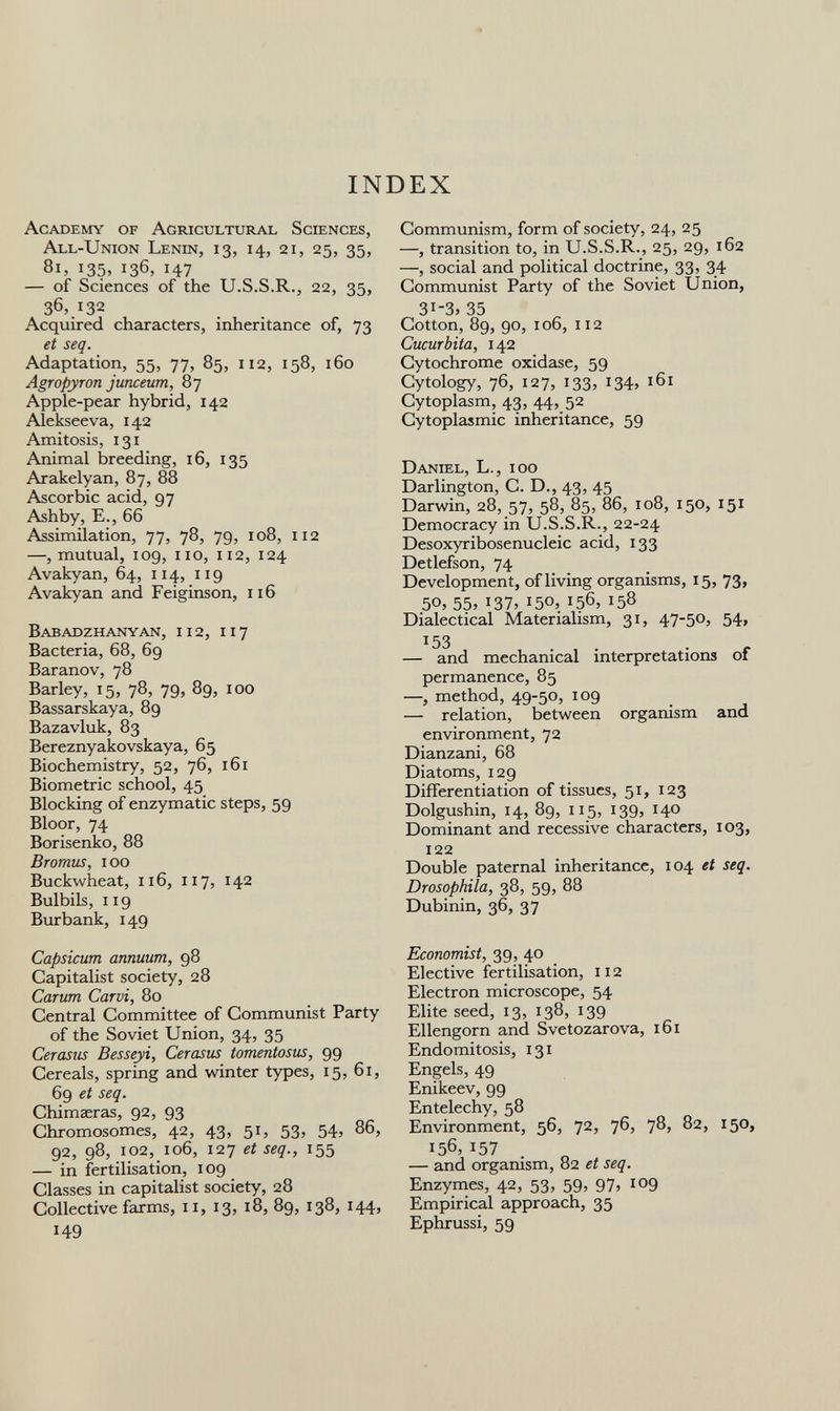 INDEX Academy of Agricultural Sciences, All-Union Lenin, 13, 14, 21, 25, 35, 81, 135, 136, 147 — of Sciences of the U.S.S.R., 22, 35, 36, 132 Acquired characters, inheritance of, 73 et seq. Adaptation, 55, 77, 85, 112, 158, 160 Agropyron junceum, 87 Apple-pear hybrid, 142 Alekseeva, 142 Amitosis, 131 Animal breeding, 16, 135 Arakelyan, 87, 88 Ascorbic acid, 97 Ashby, E., 66 Assimilation, 77, 78, 79, 108, 112 —, mutual, 109, no, 112, 124 Avakyan, 64, 114, 119 Avakyan and Feiginson, 116 Babadzhanyan, 112, 117 Bacteria, 68, 69 Baranov, 78 Barley, 15, 78, 79, 89, 100 Bassarskaya, 89 Bazavluk, 83 Bereznyakovskaya, 65 Biochemistry, 52, 76, 161 Biometrie school, 45 Blocking of enzymatic steps, 59 Bloor, 74 Borisenko, 88 Bromus, 100 Buckwheat, 116, 117, 142 Bulbils, 119 Burbank, 149 Capsicum annuum, 98 Capitalist society, 28 Carum Carvi, 80 Central Committee of Communist Party of the Soviet Union, 34, 35 Cerasus Besseyi, Cerasus tomentosus, 99 Cereals, spring and winter types, 15, 61, 69 et seq. Chimaeras, 92, 93 Chromosomes, 42, 43, 51, 53, 54, 86, 92, 98, 102, 106, 127 et seq., 155 — in fertilisation, 109 Classes in capitalist society, 28 Collective farms, 11, 13, 18, 89, 138, 144, 149 Communism, form of society, 24, 25 —, transition to, in U.S.S.R., 25, 29, 162 —, social and political doctrine, 33, 34 Communist Party of the Soviet Union, 31-3, 35 Cotton, 89, 90, 106, 112 Cucurbita, 142 Cytochrome oxidase, 59 Cytology, 76, 127, 133, 134, 161 Cytoplasm, 43, 44, 52 Cytoplasmic inheritance, 59 Daniel, L., 100 Darlington, C. D., 43, 45 Darwin, 28, 57, 58, 85, 86, 108, 150, 151 Democracy in U.S.S.R., 22-24 Desoxyribosenucleic acid, 133 Detlefson, 74 Development, of living organisms, 15, 73, 50, 55, 137, 150, 156, 158 Dialectical Materialism, 31, 47-50, 54, — and mechanical interpretations of permanence, 85 —, method, 49-50, 109 — relation, between organism and environment, 72 Dianzani, 68 Diatoms, 129 Differentiation of tissues, 51, 123 Dolgushin, 14, 89, 115, 139, 140 Dominant and recessive characters, 103, 122 Double paternal inheritance, 104 et seq. Drosophila, 38, 59, 88 Dubinin, 36, 37 Economist, 39, 40 Elective fertilisation, 112 Electron microscope, 54 Elite seed, 13, 138, 139 Ellengorn and Svetozarova, 161 Endomitosis, 131 Engels, 49 Enikeev, 99 Entelechy, 58 Environment, 56, 72, 76, 78, 82, 150, 156, 157 — and organism, 82 et seq. Enzymes, 42, 53, 59, 97, 109 Empirical approach, 35 Ephrussi, 59