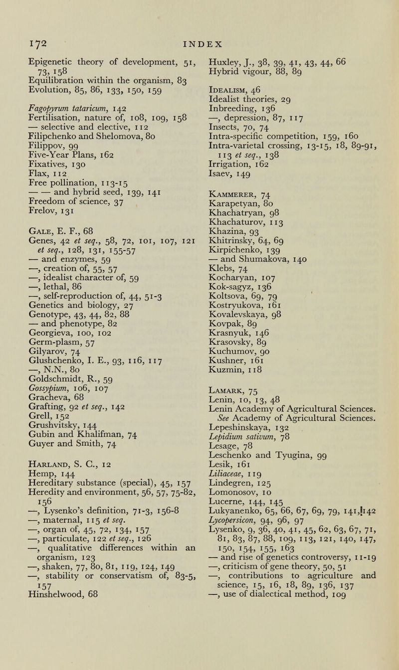 172 INDEX Epigenetic theory of development, 51, 73, 158 . Equilibration within the organism, 83 Evolution, 85, 86, 133, 150, 159 Fagopyrum tataricum, 142 Fertilisation, nature of, 108, 109, 158 — selective and elective, 112 Filipchenko and Shelomova, 80 Filippov, 99 Five-Year Plans, 162 Fixatives, 130 Flax, 112 Free pollination, 113-15 and hybrid seed, 139, 141 Freedom of science, 37 Frelov, 131 Gale, E. F., 68 Genes, 42 et seq., 58, 72, ici, 107, 121 et seq., 128, 131, 155-57 — and enzymes, 59 —, creation of, 55, 57 —, idealist character of, 59 —, lethal, 86 —, self-reproduction of, 44, 51-3 Genetics and biology, 27 Genotype, 43, 44, 82, 88 — and phenotype, 82 Georgieva, 100, 102 Germ-plasm, 57 Gilyarov, 74 Glushchenko, I. E., 93, 116, 117 —, N.N., 80 Goldschmidt, R., 59 Gossypium, 106, 107 Gracheva, 68 Grafting, 92 et seq., 142 Grell, 152 Grushvitsky, 144 Gubin and Khalifman, 74 Guyer and Smith, 74 Harland, S. C., 12 Hemp, 144 Hereditary substance (special), 45, 157 Heredity and environment, 56, 57, 75-82, 156 —, Lysenko's definition, 71-3, 156-8 —, maternal, 115 ei seq. —, organ of, 45, 72, 134, 157 —, particulate, 122 et seq., 126 —, qualitative differences within an organism, 123 —, shaken, 77, 80, 81, 119, 124, 149 —, stability or conservatism of, 83-5, 157 Hinshelwood, 68 Huxley, J., 38, 39, 41, 43, 44, 66 Hybrid vigour, 88, 89 Idealism, 46 Idealist theories, 29 Inbreeding, 136 —, depression, 87, 117 Insects, 70, 74 Intra-specific competition, 159, 160 Intra-varietal crossing, 13-15, 18, 89-91, 113 seq., 138 Irrigation, 162 Isaev, 149 Kammerer, 74 Karapetyan, 80 Khachatryan, 98 Khachaturov, 113 Khazina, 93 Khitrinsky, 64, 69 Kirpichenko, 139 — and Shumakova, 140 Klebs, 74 Kocharyan, 107 Kok-sagyz, 136 Koltsova, 69, 79 Kostryukova, 161 Kovalevskaya, 98 Kovpak, 89 Krasnyuk, 146 Krasovsky, 89 Kuchumov, 90 Kushner, 161 Kuzmin, 118 Lamark, 75 Lenin, 10, 13, 48 Lenin Academy of Agricultural Sciences. See Academy of Agricultural Sciences. Lepeshinskaya, 132 Lepidium sativum, 78 Lesage, 78 Leschenko and Tyugina, 99 Lesik, 161 Liliaceae, 119 Lindegren, 125 Lomonosov, 10 Lucerne, 144, 145 Lukyanenko, 65, 66, 67, 69, 79, I4i,ji42 Lycopersicon, 94, 96, 97 Lysenko, 9, 36, 40, 41, 45, 62, 63, 67, 71, 81, 83, 87, 88, 109, 113, 121, 140, 147, 150, 154, 155, 163 — and rise of genetics controversy, 11-19 —, criticism of gene theory, 50, 51 —, contributions to agriculture and science, 15, 16, 18, 89, 136, 137 —, use of dialectical method, 109