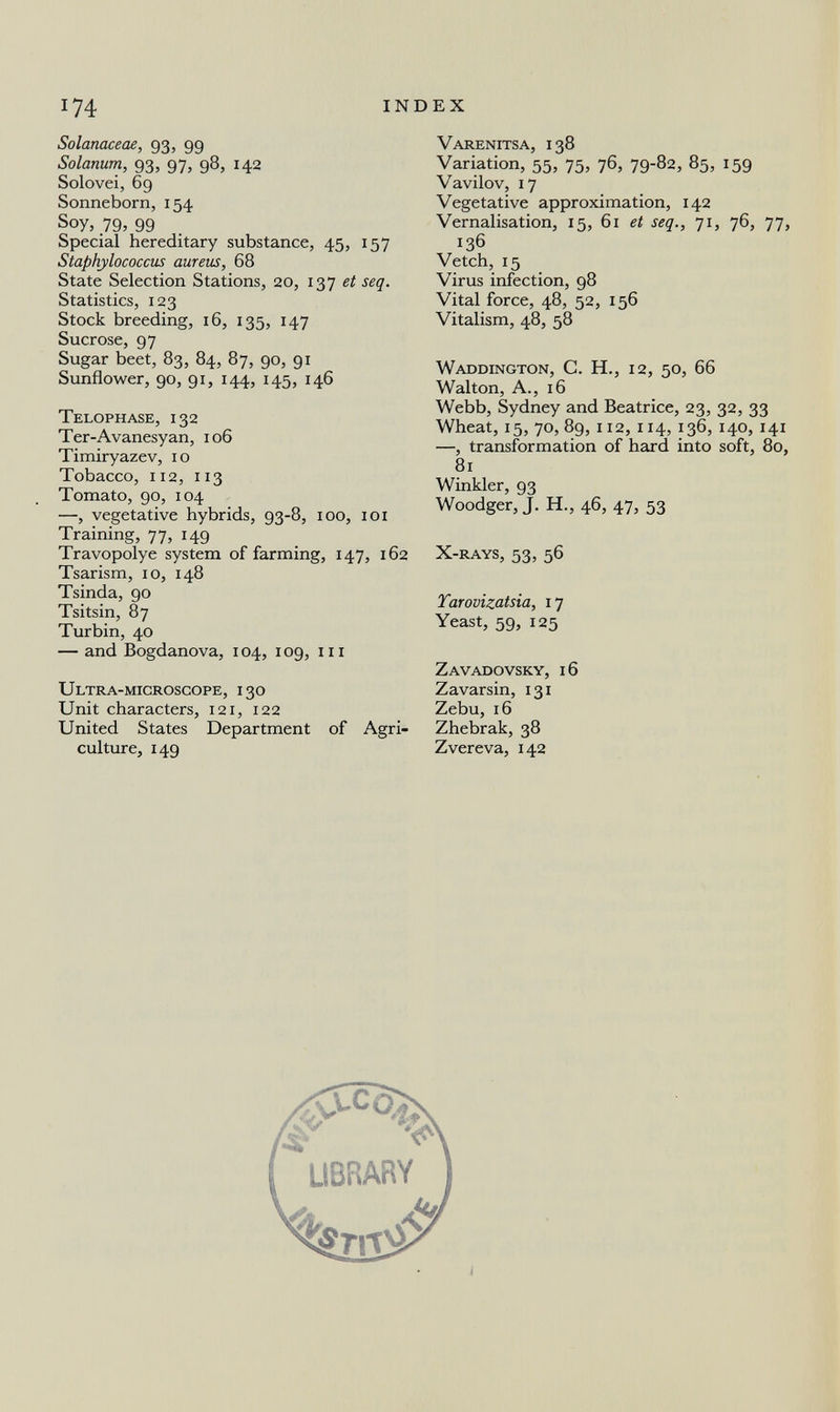174 INDEX Solanaceae, 93, 99 Solanum, 93, 97, 98, 142 Solovei, 69 Sonneborn, 154 Soy, 79, 99 Special hereditary substance, 45, 157 Staphylococcus aureus, 68 State Selection Stations, 20, 137 et seq. Statistics, 123 Stock breeding, 16, 135, 147 Sucrose, 97 Sugar beet, 83, 84, 87, 90, 91 Sunflower, 90, 91, 144, 145, 146 Telophase, 132 Ter-Avanesyan, 106 Timiryazev, 10 Tobacco, 112, 113 Tomato, 90, 104 —, vegetative hybrids, 93-8, 100, 101 Training, 77, 149 Travopolye system of farming, 147, 162 Tsarism, 10, 148 Tsinda, 90 Tsitsin, 87 Turbin, 40 — and Bogdanova, 104, 109, m Ultra-microsgope, 130 Unit characters, 121, 122 United States Department of Agri¬ culture, 149 Varenitsa, 138 Variation, 55, 75, 76, 79-82, 85, 159 Vavilov, 17 Vegetative approximation, 142 Vernalisation, 15, 61 et seq., ji, 76, 77, 136 Vetch, 15 Virus infection, 98 Vital force, 48, 52, 156 Vitalism, 48, 58 Waddington, C. H., 12, 50, 66 Walton, A., 16 Webb, Sydney and Beatrice, 23, 32, 33 Wheat, 15, 70, 89, 112, 114, 136, 140, 141 —, transformation of hard into soft, 80, 81 Winkler, 93 Woodger, J. H., 46, 47, 53 X-rays, 53, 56 Tarovizatsia, 17 Yeast, 59, 125 Zavadovsky, 16 Zavarsin, 131 Zebu, 16 Zhebrak, 38 Zvereva, 142