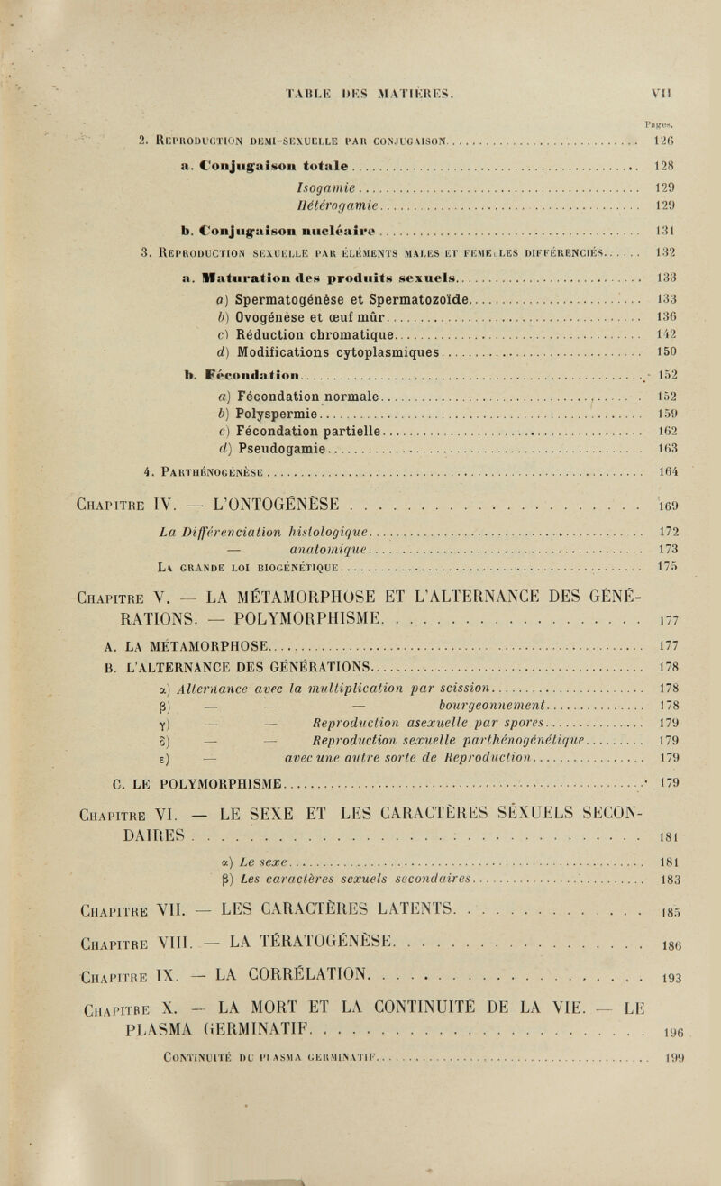 TABLK DKS MATIKRKS. VII Pnges. -v ' 2. RePIIODVCTION DlîllI-sexlielle PAR conjugaison  126 a. Coiijiigaifiíon totale  128 Isognmie   129 Hétérogamie  129 b. Coiijiig-aiison micléaîro 131 3. Reproduction sexuelle par éléments males et femElLes différenciés 1.32 a. Maturation des produits sexuels 133 o] Spermatogénèse et Spermatozoïde ■ 133 b) Ovogénése et œuf mûr  136 cl Réduction chromatique  142 d) Modifications cytoplasmiques   150 b. Fécondation / 152 a) Fécondation normale    . 152 i») Polyspermie    159 c) Fécondation partielle    162 d) Pseudogamie   163 4. Parthénogénèse  164 Chapitre IV. — L'ONTOGÉNÈSE    . i69 La Différenciation histologique   172 — anatomique   173 L\ grande loi biogénétique   175 Chapitre V. — LA MÉTAMORPHOSE ET L'ALTERNANCE DES GÉNÉ¬ RATIONS. — POLYMORPHISME i77 A. LA MÉTAMORPHOSE  177 B. L'ALTERNANCE DES GÉNÉRATIONS  178 a) Alternance avec fa midiiplication par scission 178 ß) — — — bourgeonnement  178 y) — — Reproduction asexuelle par spores 179 8) — — Reproduction sexuelle parthénogénétique—..... 179 e) — avec une autre sorte de Reproduction 179 C. LE POLYMORPHISME 179 Chapitre VI. — LE SEXE ET LES CARACTÈRES SEXUELS SECON¬ DAIRES .... ! ; 181 a) Le sexe  181 ß) Les caractères sexuels secondaires  183 Chapitre VII. — LES CARACTÈRES LATENTS. .  is: Chapitre VIII. — LA TÉRATOGÉNÈSE  igy Chapitre IX. — LA CORRÉLATION 193 Chapitbe X. - LA MORT ET LA CONTINUITÉ DE LA VIE. — LE PLASMA (iERMINATIF  . lyg Continuité du pi asjia germinatif  199